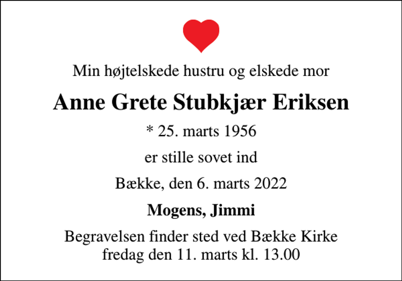 <p>Min højtelskede hustru og elskede mor<br />Anne Grete Stubkjær Eriksen<br />* 25. marts 1956<br />er stille sovet ind<br />Bække, den 6. marts 2022<br />Mogens, Jimmi<br />Begravelsen finder sted ved Bække Kirke fredag den 11. marts kl. 13.00</p>