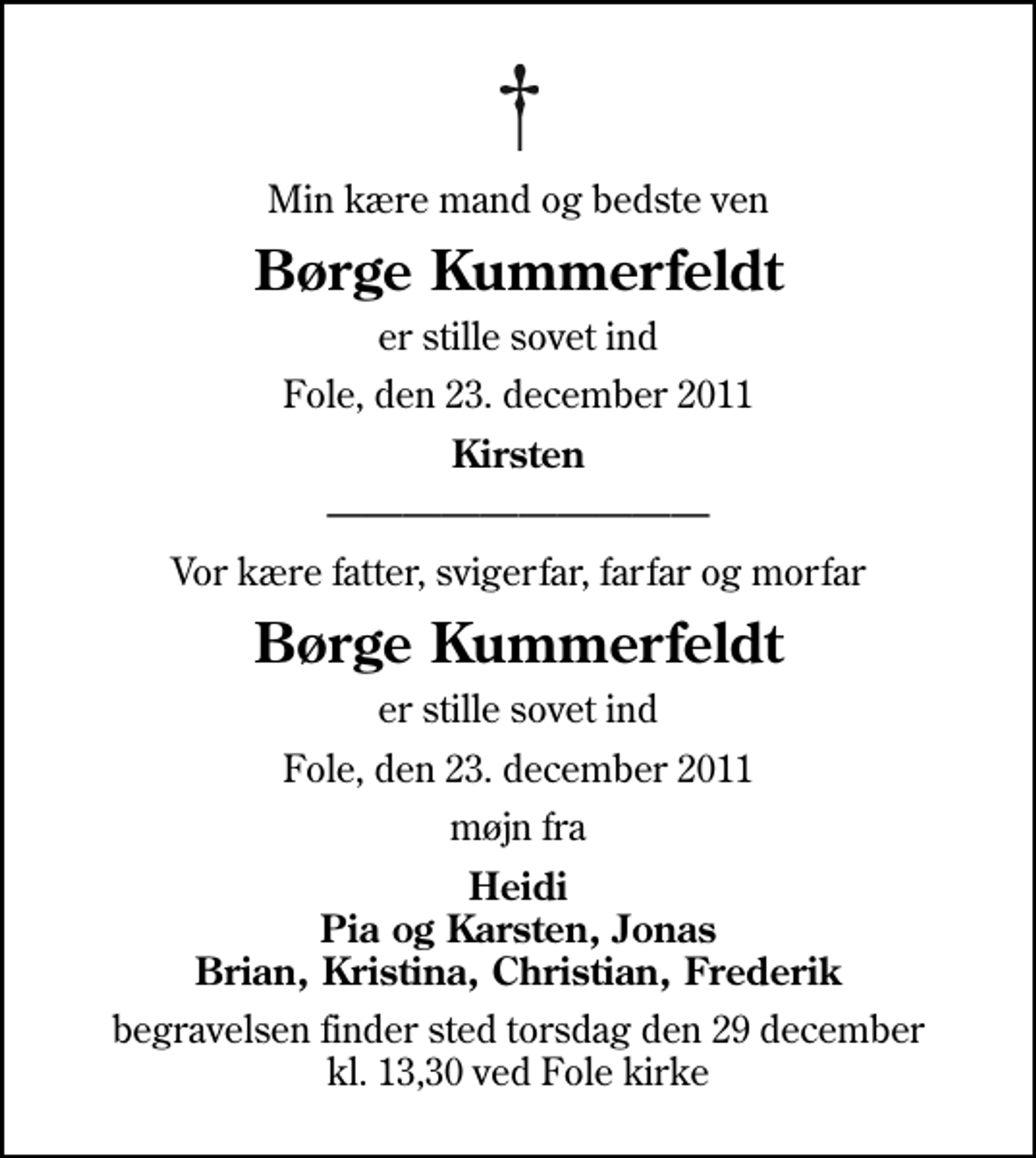 <p>Min kære mand og bedste ven<br />Børge Kummerfeldt<br />er stille sovet ind<br />Fole, den 23. december 2011<br />Kirsten<br />Vor kære fatter, svigerfar, farfar og morfar<br />Børge Kummerfeldt<br />er stille sovet ind<br />Fole, den 23. december 2011<br />møjn fra<br />Heidi Pia og Karsten, Jonas Brian, Kristina, Christian, Frederik<br />begravelsen finder sted torsdag den 29 december kl. 13,30 ved Fole kirke</p>