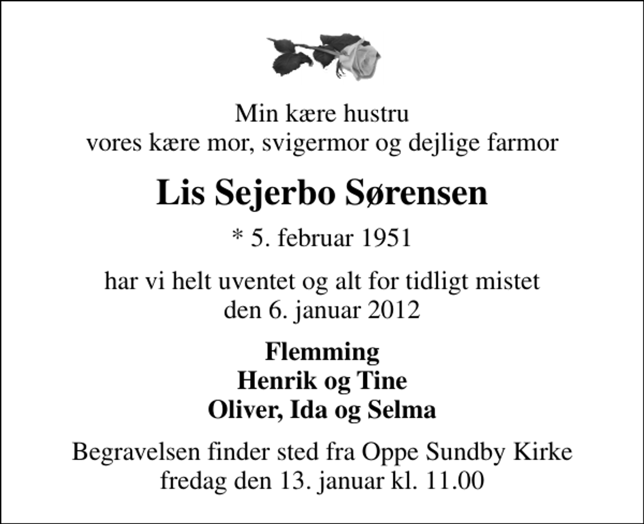 <p>Min kære hustru vores kære mor, svigermor og dejlige farmor<br />Lis Sejerbo Sørensen<br />* 5. februar 1951<br />har vi helt uventet og alt for tidligt mistet den 6. januar 2012<br />Flemming Henrik og Tine Oliver, Ida og Selma<br />Begravelsen finder sted fra Oppe Sundby Kirke fredag den 13. januar kl. 11.00</p>