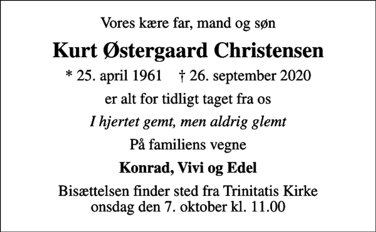 <p>Vores kære far, mand og søn<br />Kurt Østergaard Christensen<br />* 25. april 1961 ✝ 26. september 2020<br />er alt for tidligt taget fra os<br />I hjertet gemt, men aldrig glemt<br />På familiens vegne<br />Konrad, Vivi og Edel<br />Bisættelsen finder sted fra Trinitatis Kirke onsdag den 7. oktober kl. 11.00</p>