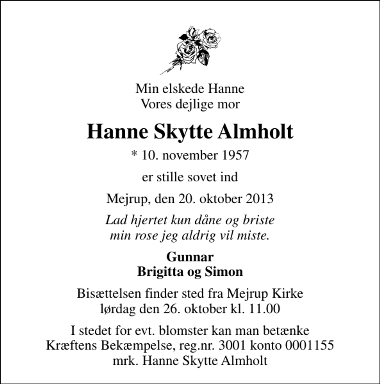 <p>Min elskede Hanne Vores dejlige mor<br />Hanne Skytte Almholt<br />* 10. november 1957<br />er stille sovet ind<br />Mejrup, den 20. oktober 2013<br />Lad hjertet kun dåne og briste min rose jeg aldrig vil miste.<br />Gunnar Brigitta og Simon<br />Bisættelsen finder sted fra Mejrup Kirke lørdag den 26. oktober kl. 11.00<br />I stedet for evt. blomster kan man betænke<br />Kræftens Bekæmpelse reg.4183konto0001155mrk. Hanne Skytte<br />Almholt</p>