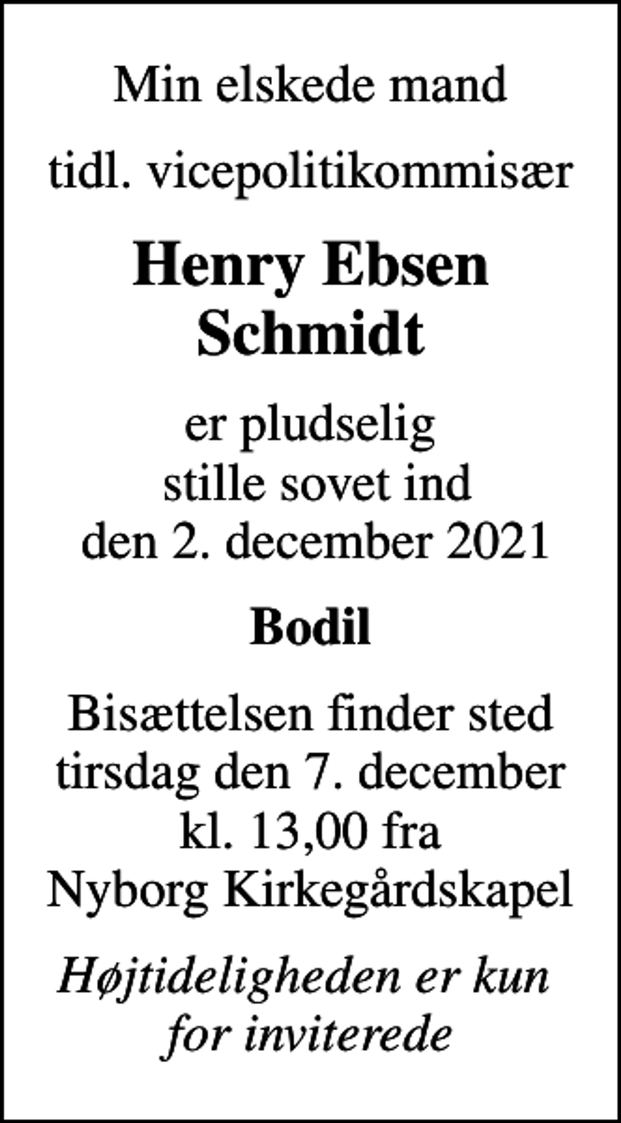 <p>Min elskede mand<br />tidl. vicepolitikommisær<br />Henry Ebsen Schmidt<br />er pludselig stille sovet ind den 2. december 2021<br />Bodil<br />Bisættelsen finder sted tirsdag den 7. december kl. 13,00 fra Nyborg Kirkegårdskapel<br />Højtideligheden er kun for inviterede</p>