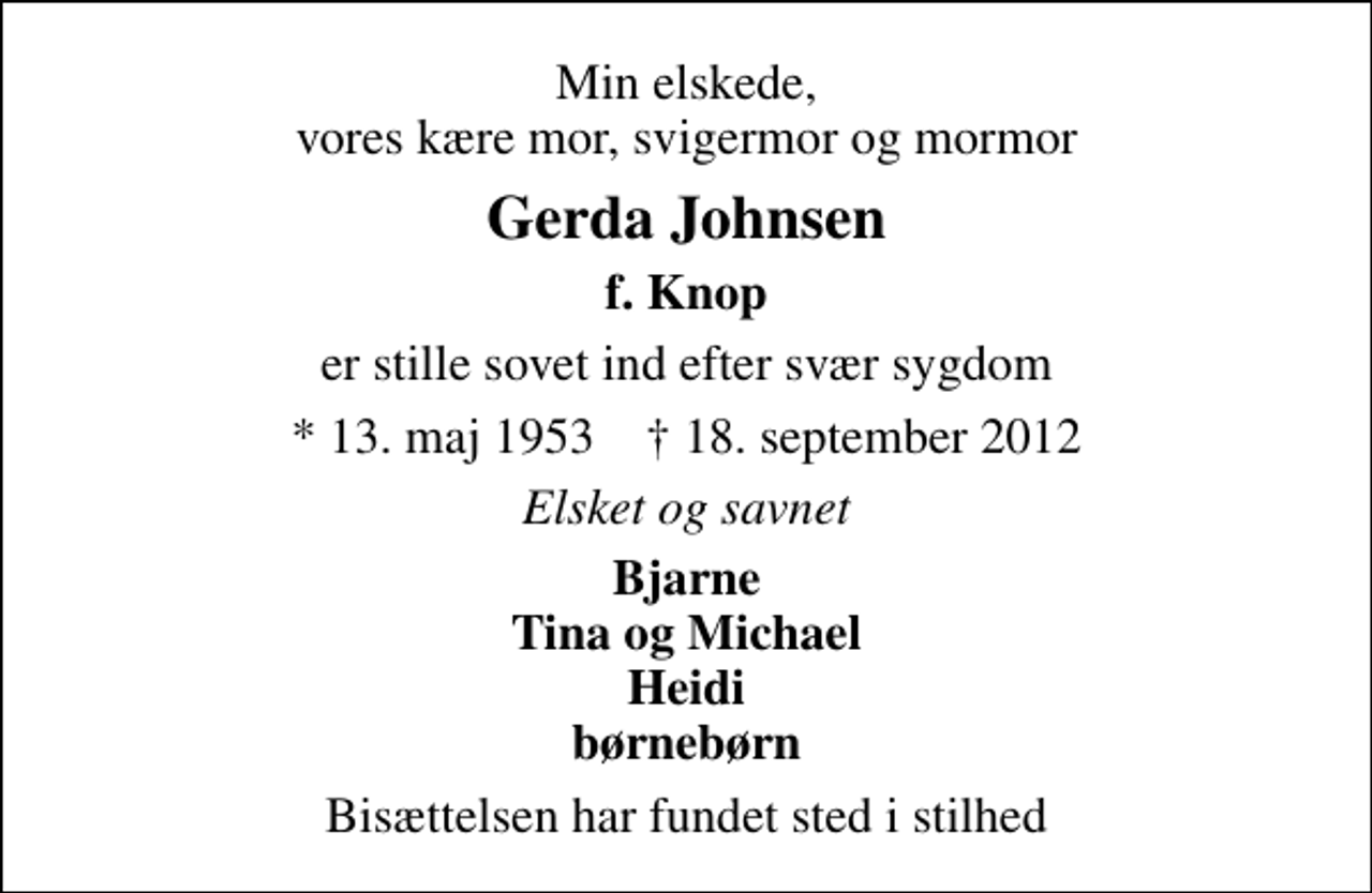 <p>Min elskede, vores kære mor, svigermor og mormor<br />Gerda Johnsen<br />f. Knop<br />er stille sovet ind efter svær sygdom<br />* 13. maj 1953 ✝ 18. september 2012<br />Elsket og savnet<br />Bjarne Tina og Michael Heidi børnebørn<br />Bisættelsen har fundet sted i stilhed</p>