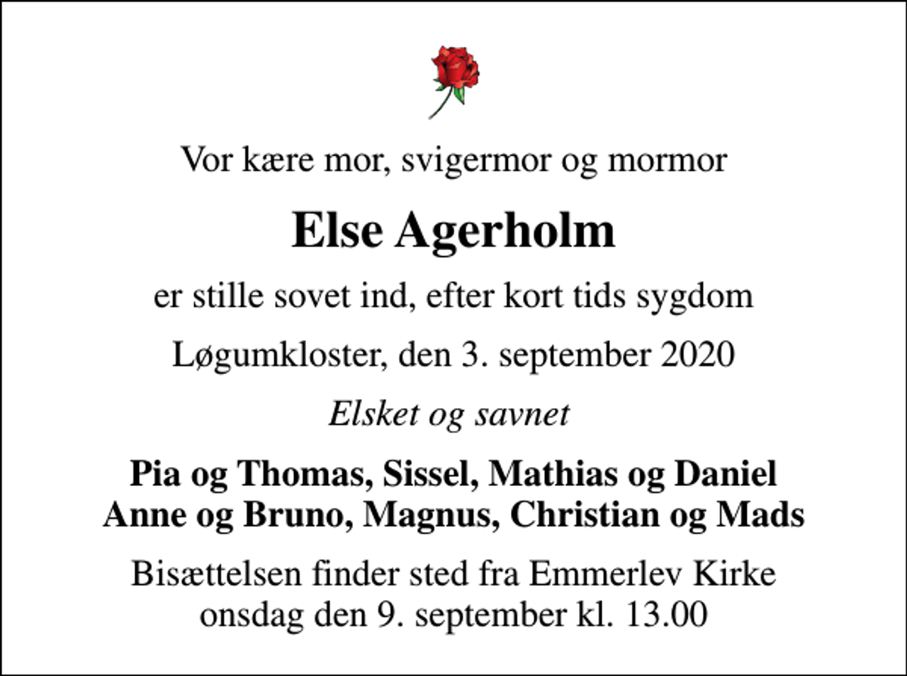 <p>Vor kære mor, svigermor og mormor<br />Else Agerholm<br />er stille sovet ind, efter kort tids sygdom<br />Løgumkloster, den 3. september 2020<br />Elsket og savnet<br />Pia og Thomas, Sissel, Mathias og Daniel Anne og Bruno, Magnus, Christian og Mads<br />Bisættelsen finder sted fra Emmerlev Kirke onsdag den 9. september kl. 13.00</p>