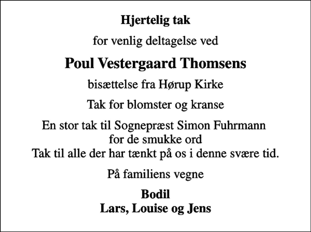 <p>Hjertelig tak<br />for venlig deltagelse ved<br />Poul Vestergaard Thomsens<br />bisættelse fra Hørup Kirke<br />Tak for blomster og kranse<br />En stor tak til Sognepræst Simon Fuhrmann for de smukke ord Tak til alle der har tænkt på os i denne svære tid.<br />På familiens vegne<br />Bodil Lars, Louise og Jens</p>