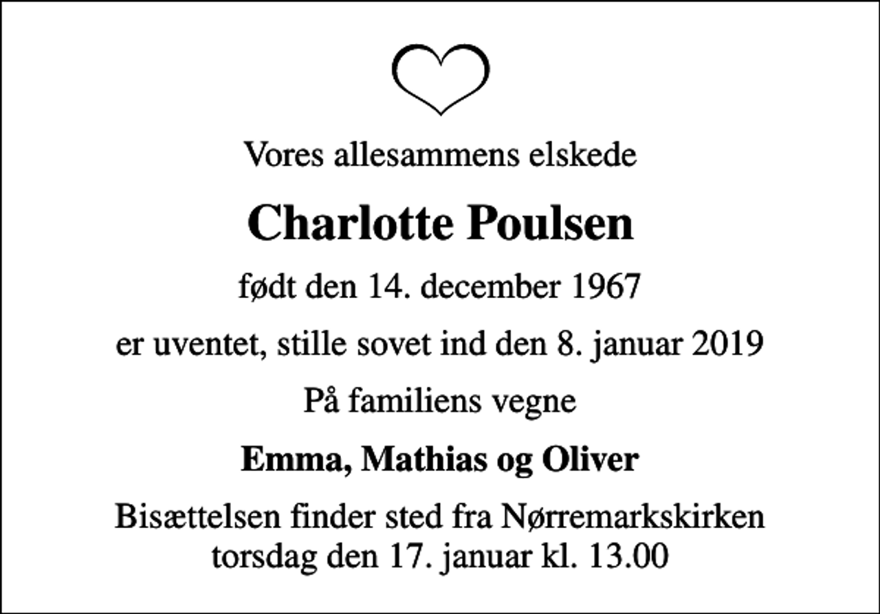 <p>Vores allesammens elskede<br />Charlotte Poulsen<br />født den 14. december 1967<br />er uventet, stille sovet ind den 8. januar 2019<br />På familiens vegne<br />Emma, Mathias og Oliver<br />Bisættelsen finder sted fra Nørremarkskirken torsdag den 17. januar kl. 13.00</p>