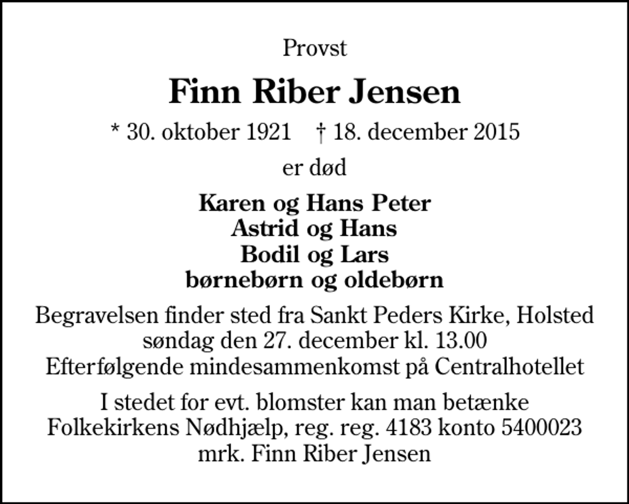 <p>Provst<br />Finn Riber Jensen<br />* 30. oktober 1921 ✝ 18. december 2015<br />er død<br />Karen og Hans Peter Astrid og Hans Bodil og Lars børnebørn og oldebørn<br />Begravelsen finder sted fra Sankt Peders Kirke, Holsted søndag den 27. december kl. 13.00 Efterfølgende mindesammenkomst på Centralhotellet<br />I stedet for evt. blomster kan man betænke<br />Folkekirkens Nødhjælp reg.nr.4183kontonr.6052800mrk. Finn Riber<br />Jensen</p>