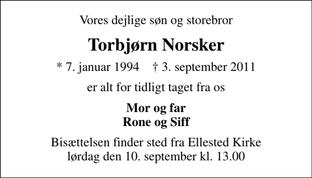 <p>Vores dejlige søn og storebror<br />Torbjørn Norsker<br />* 7. januar 1994 ✝ 3. september 2011<br />er alt for tidligt taget fra os<br />Mor og far Rone og Siff<br />Bisættelsen finder sted fra Ellested Kirke lørdag den 10. september kl. 13.00</p>