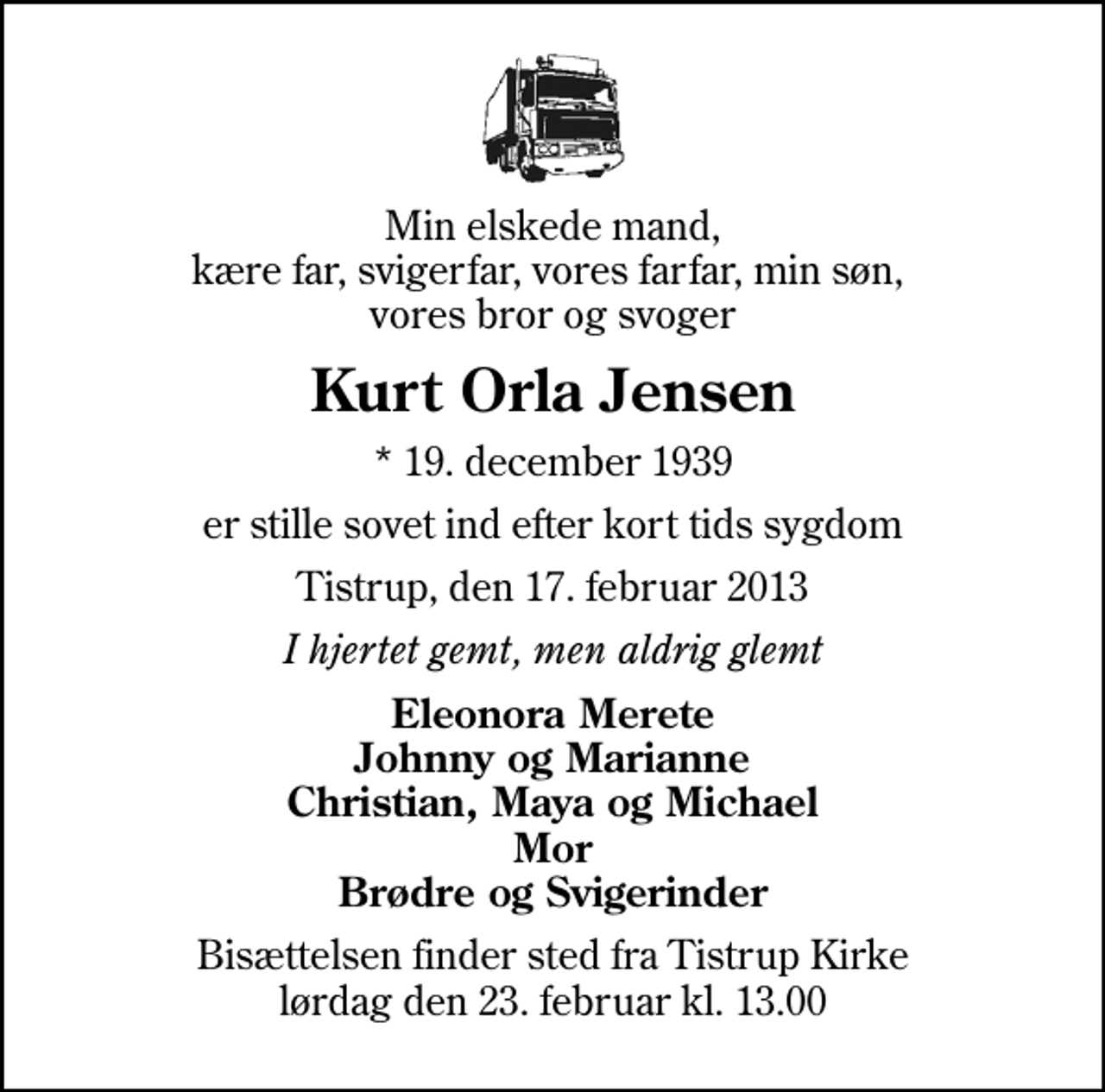 <p>Min elskede mand, kære far, svigerfar, vores farfar, min søn, vores bror og svoger<br />Kurt Orla Jensen<br />* 19. december 1939<br />er stille sovet ind efter kort tids sygdom<br />Tistrup, den 17. februar 2013<br />I hjertet gemt, men aldrig glemt<br />Eleonora Merete Johnny og Marianne Christian, Maya og Michael Mor Brødre og Svigerinder<br />Bisættelsen finder sted fra Tistrup Kirke lørdag den 23. februar kl. 13.00</p>