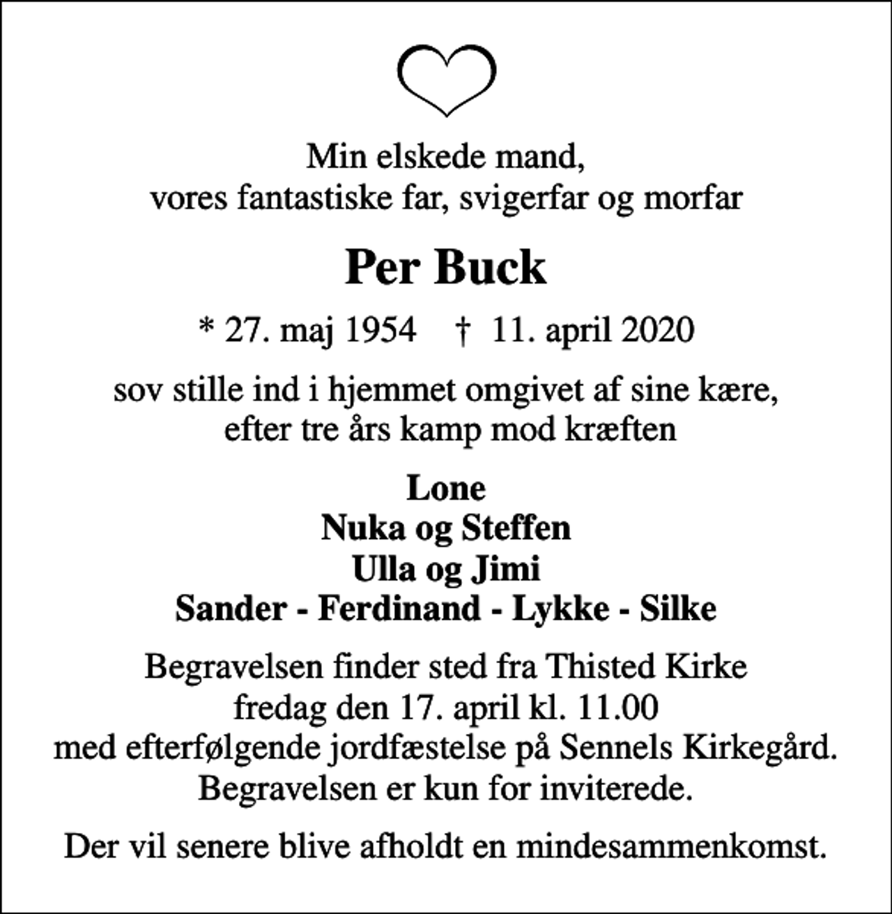 <p>Min elskede mand, vores fantastiske far, svigerfar og morfar<br />Per Buck<br />* 27. maj 1954 ✝ 11. april 2020<br />sov stille ind i hjemmet omgivet af sine kære, efter tre års kamp mod kræften<br />Lone Nuka og Steffen Ulla og Jimi Sander - Ferdinand - Lykke - Silke<br />Begravelsen finder sted fra Thisted Kirke fredag den 17. april kl. 11.00 med efterfølgende jordfæstelse på Sennels Kirkegård. Begravelsen er kun for inviterede.<br />Der vil senere blive afholdt en mindesammenkomst.</p>