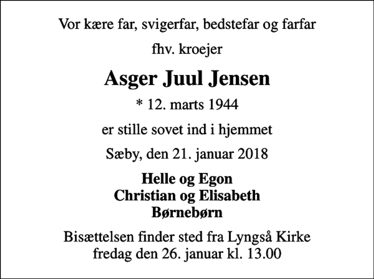 <p>Vor kære far, svigerfar, bedstefar og farfar<br />fhv. kroejer<br />Asger Juul Jensen<br />* 12. marts 1944<br />er stille sovet ind i hjemmet<br />Sæby, den 21. januar 2018<br />Helle og Egon Christian og Elisabeth Børnebørn<br />Bisættelsen finder sted fra Lyngså Kirke fredag den 26. januar kl. 13.00</p>