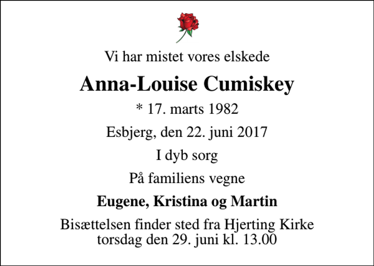 <p>Vi har mistet vores elskede<br />Anna-Louise Cumiskey<br />* 17. marts 1982<br />Esbjerg, den 22. juni 2017<br />I dyb sorg<br />På familiens vegne<br />Eugene, Kristina og Martin<br />Bisættelsen finder sted fra Hjerting Kirke torsdag den 29. juni kl. 13.00</p>