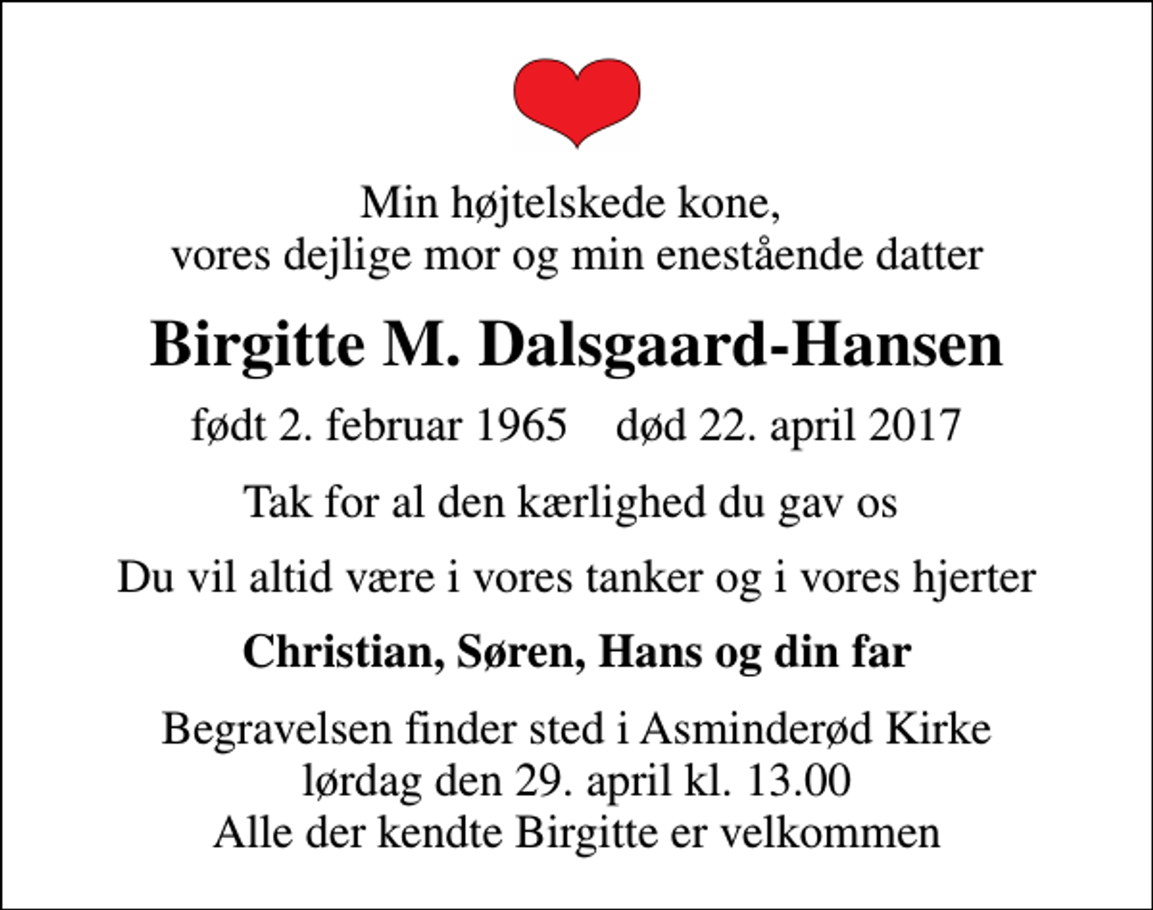 <p>Min højtelskede kone, vores dejlige mor og min enestående datter<br />Birgitte M. Dalsgaard-Hansen<br />født 2. februar 1965 død 22. april 2017<br />Tak for al den kærlighed du gav os<br />Du vil altid være i vores tanker og i vores hjerter<br />Christian, Søren, Hans og din far<br />Begravelsen finder sted i Asminderød Kirke lørdag den 29. april kl. 13.00 Alle der kendte Birgitte er velkommen</p>