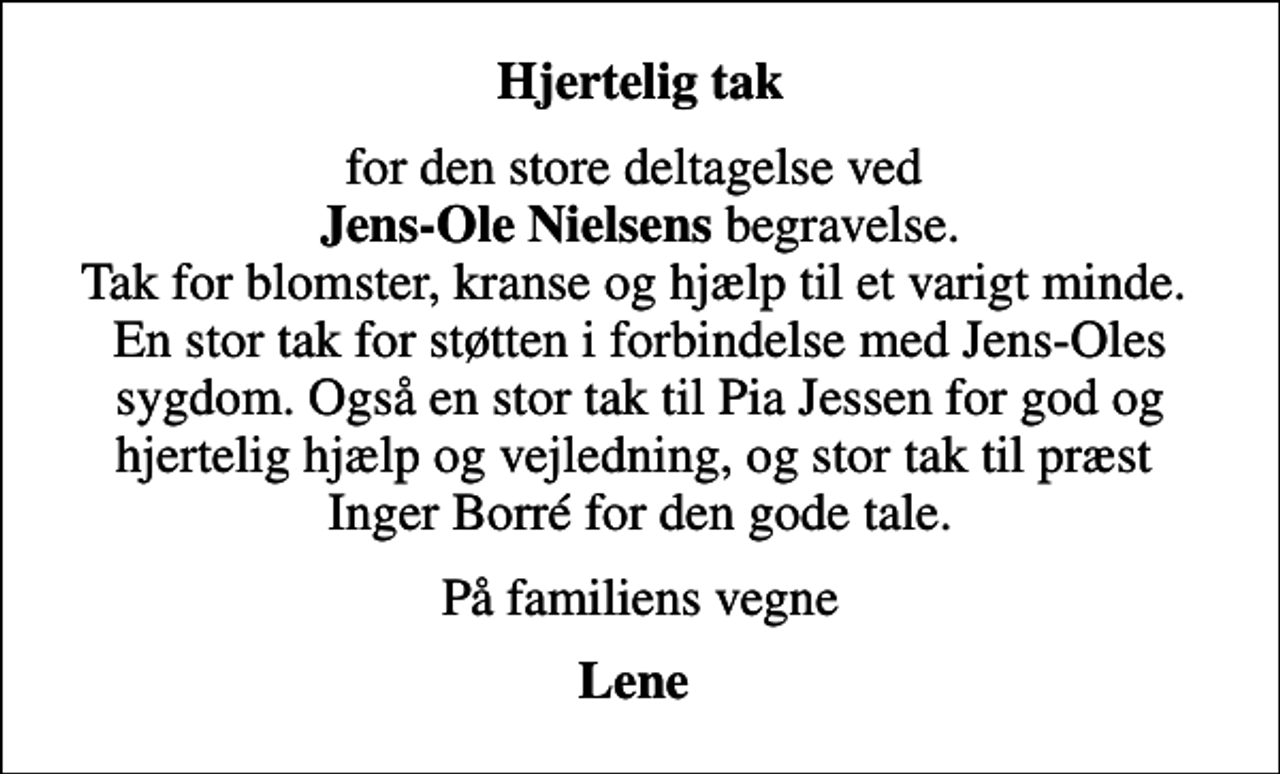 <p>Hjertelig tak<br />for den store deltagelse ved <em>Jens-Ole Nielsens</em> begravelse. Tak for blomster, kranse og hjælp til et varigt minde. En stor tak for støtten i forbindelse med Jens-Oles sygdom. Også en stor tak til Pia Jessen for god og hjertelig hjælp og vejledning, og stor tak til præst Inger Borré for den gode tale.<br />På familiens vegne<br />Lene</p>