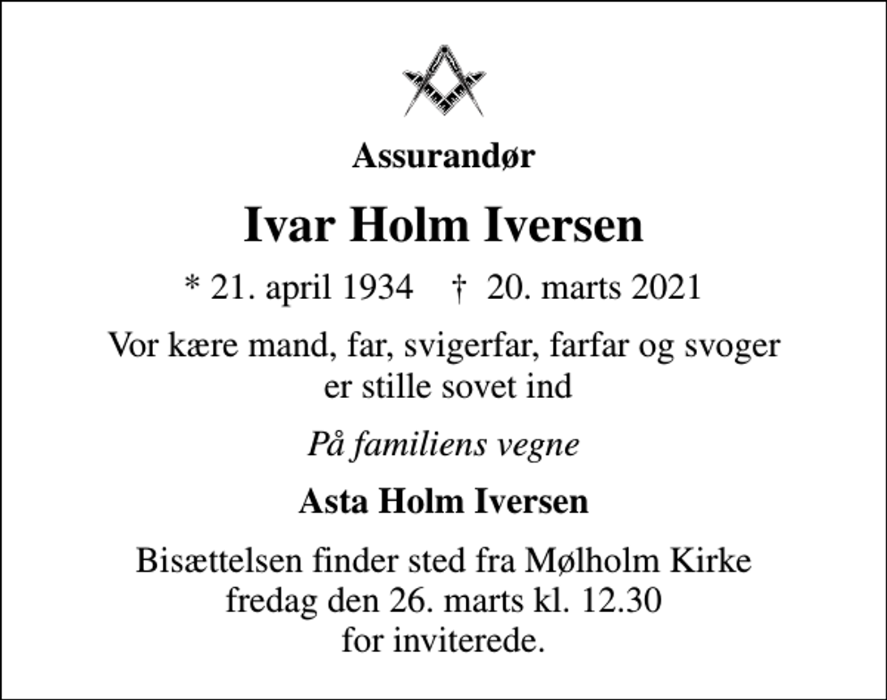 <p>Assurandør<br />Ivar Holm Iversen<br />* 21. april 1934 ✝ 20. marts 2021<br />Vor kære mand, far, svigerfar, farfar og svoger er stille sovet ind<br />På familiens vegne<br />Asta Holm Iversen<br />Bisættelsen finder sted fra Mølholm Kirke fredag den 26. marts kl. 12.30 for inviterede.</p>