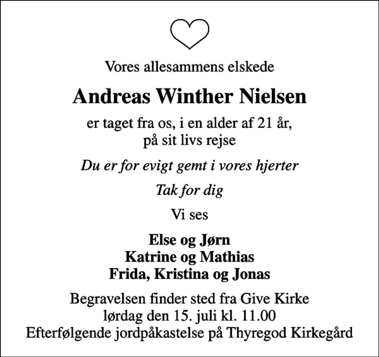 <p>Vores allesammens elskede<br />Andreas Winther Nielsen<br />er taget fra os, i en alder af 21 år, på sit livs rejse<br />Du er for evigt gemt i vores hjerter<br />Tak for dig<br />Vi ses<br />Else og Jørn Katrine og Mathias Frida, Kristina og Jonas<br />Begravelsen finder sted fra Give Kirke lørdag den 15. juli kl. 11.00 Efterfølgende jordpåkastelse på Thyregod Kirkegård</p>