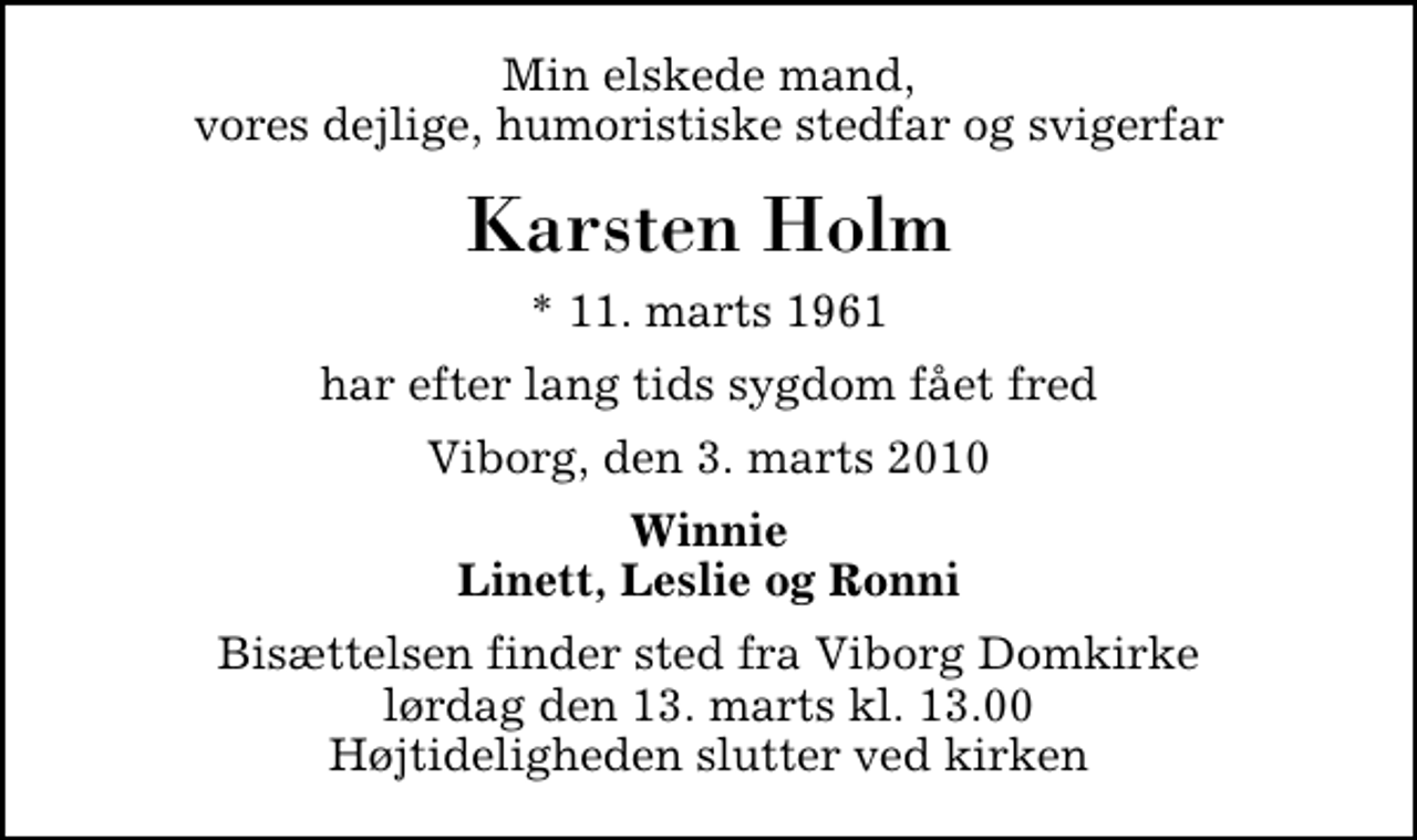 <p>Min elskede mand, vores dejlige, humoristiske stedfar og svigerfar<br />Karsten Holm<br />* 11. marts 1961<br />har efter lang tids sygdom fået fred<br />Viborg, den 3. marts 2010<br />Winnie Linett, Leslie og Ronni<br />Bisættelsen finder sted fra Viborg Domkirke lørdag den 13. marts kl. 13.00 Højtideligheden slutter ved kirken</p>