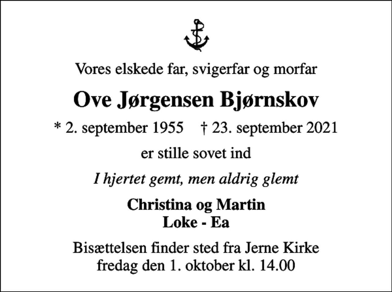 <p>Vores elskede far, svigerfar og morfar<br />Ove Jørgensen Bjørnskov<br />* 2. september 1955 ✝ 23. september 2021<br />er stille sovet ind<br />I hjertet gemt, men aldrig glemt<br />Christina og Martin Loke - Ea<br />Bisættelsen finder sted fra Jerne Kirke fredag den 1. oktober kl. 14.00</p>