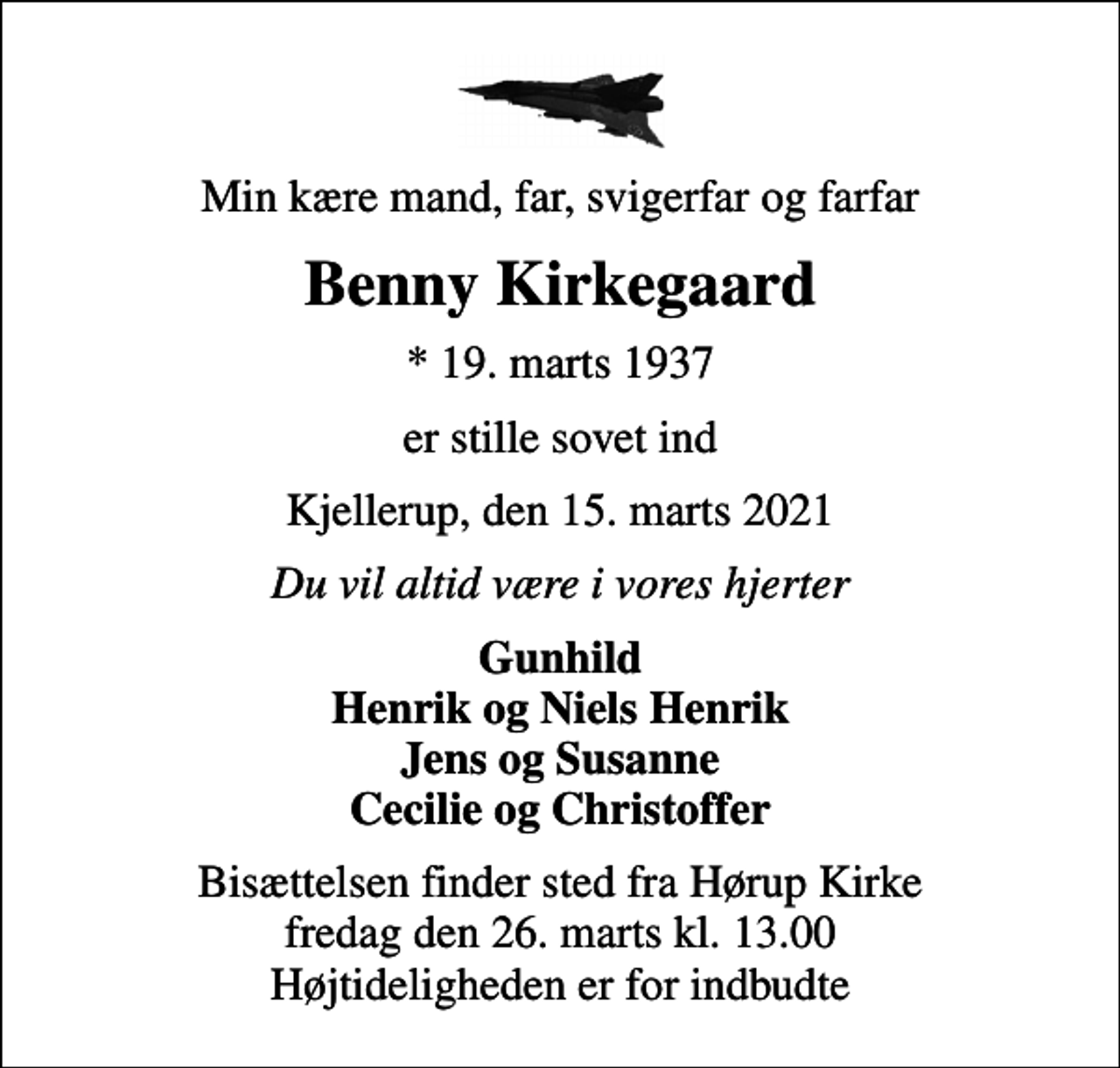 <p>Min kære mand, far, svigerfar og farfar<br />Benny Kirkegaard<br />* 19. marts 1937<br />er stille sovet ind<br />Kjellerup, den 15. marts 2021<br />Du vil altid være i vores hjerter<br />Gunhild Henrik og Niels Henrik Jens og Susanne Cecilie og Christoffer<br />Bisættelsen finder sted fra Hørup Kirke fredag den 26. marts kl. 13.00 Højtideligheden er for indbudte</p>