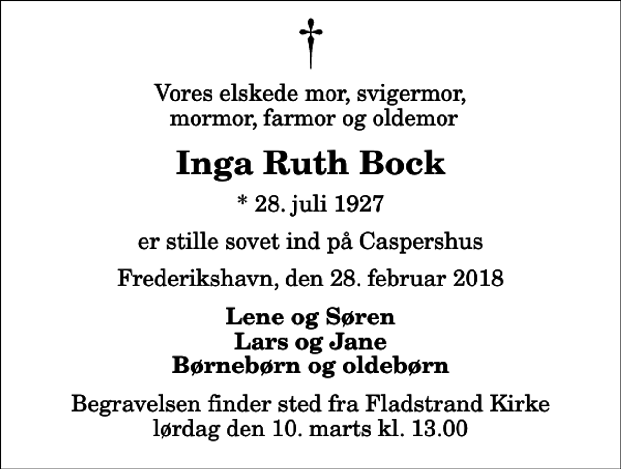 <p>Vores elskede mor, svigermor, mormor, farmor og oldemor<br />Inga Ruth Bock<br />* 28. juli 1927<br />er stille sovet ind på Caspershus<br />Frederikshavn, den 28. februar 2018<br />Lene og Søren Lars og Jane Børnebørn og oldebørn<br />Begravelsen finder sted fra Fladstrand Kirke lørdag den 10. marts kl. 13.00</p>