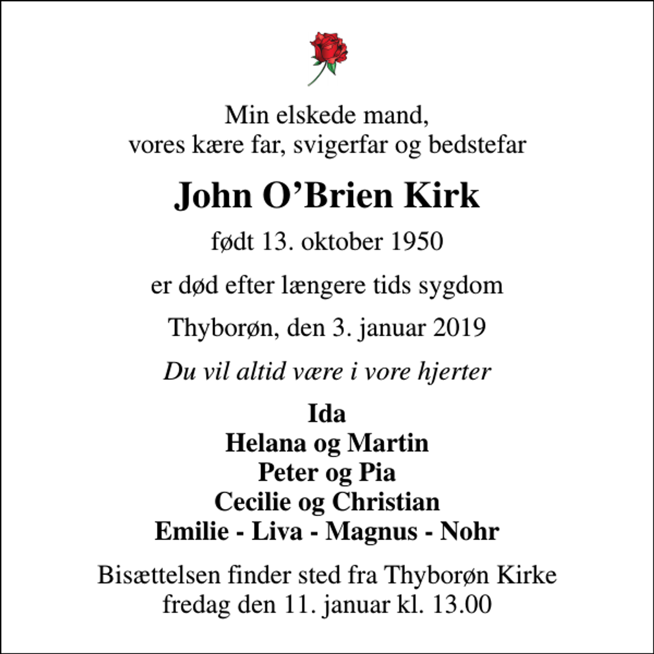 <p>Min elskede mand, vores kære far, svigerfar og bedstefar<br />John O'Brien Kirk<br />født 13. oktober 1950<br />er død efter længere tids sygdom<br />Thyborøn, den 3. januar 2019<br />Du vil altid være i vore hjerter<br />Ida Helana og Martin Peter og Pia Cecilie og Christian Emilie - Liva - Magnus - Nohr<br />Bisættelsen finder sted fra Thyborøn Kirke fredag den 11. januar kl. 13.00</p>