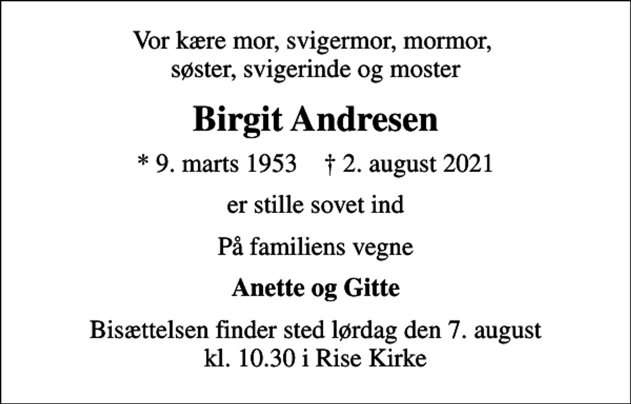 <p>Vor kære mor, svigermor, mormor, søster, svigerinde og moster<br />Birgit Andresen<br />* 9. marts 1953 ✝ 2. august 2021<br />er stille sovet ind<br />På familiens vegne<br />Anette og Gitte<br />Bisættelsen finder sted lørdag den 7. august kl. 10.30 i Rise Kirke</p>