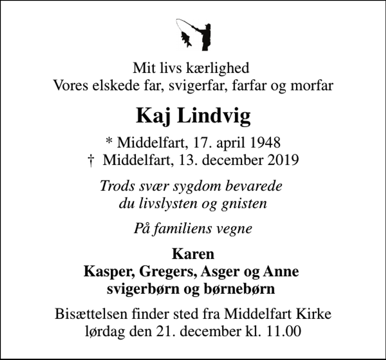 <p>Mit livs kærlighed Vores elskede far, svigerfar, farfar og morfar<br />Kaj Lindvig<br />* Middelfart, 17. april 1948<br />✝ Middelfart, 13. december 2019<br />Trods svær sygdom bevarede du livslysten og gnisten<br />På familiens vegne<br />Karen Kasper, Gregers, Asger og Anne svigerbørn og børnebørn<br />Bisættelsen finder sted fra Middelfart Kirke lørdag den 21. december kl. 11.00</p>