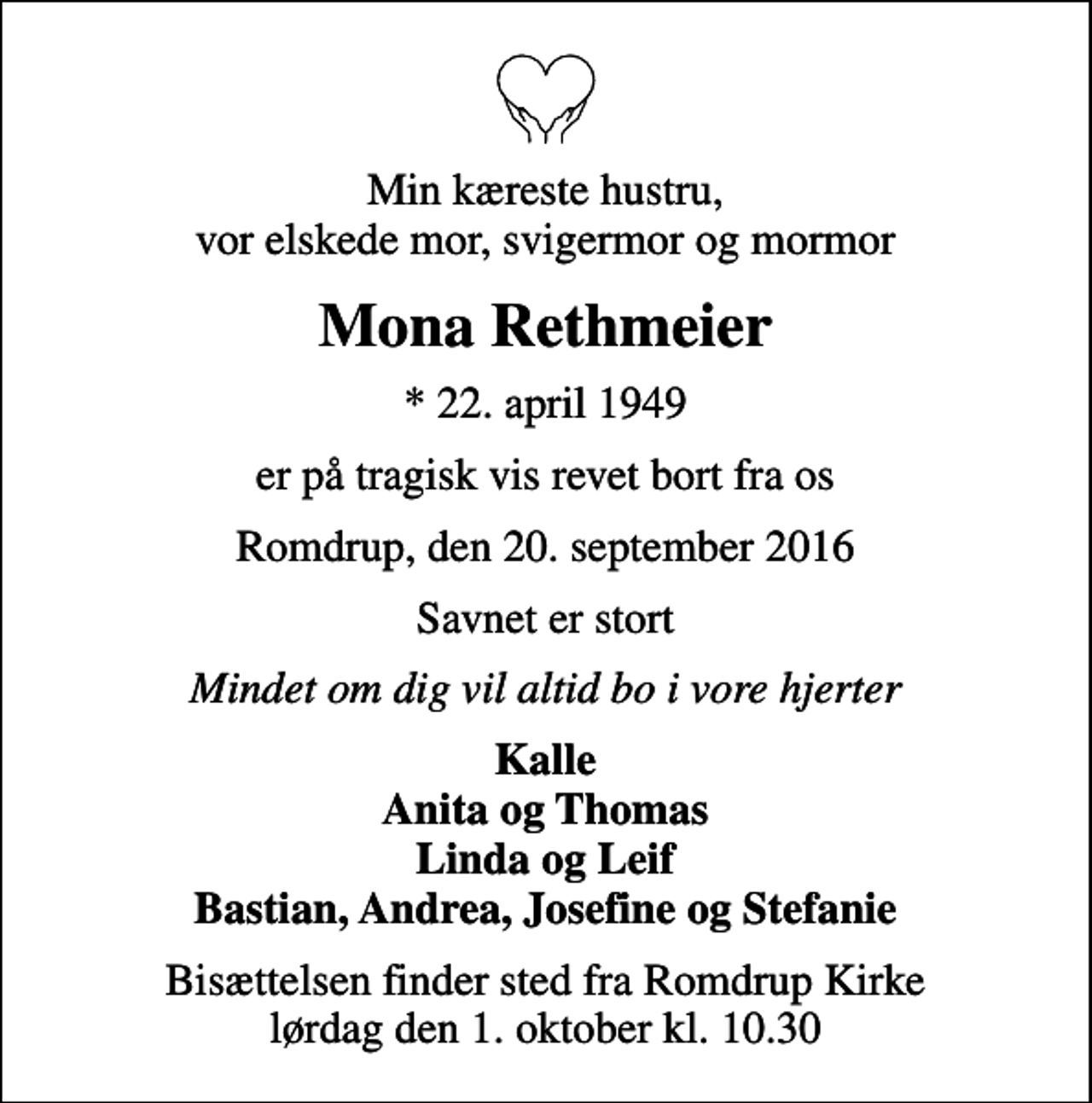 <p>Min kæreste hustru, vor elskede mor, svigermor og mormor<br />Mona Rethmeier<br />* 22. april 1949<br />er på tragisk vis revet bort fra os<br />Romdrup, den 20. september 2016<br />Savnet er stort<br />Mindet om dig vil altid bo i vore hjerter<br />Kalle Anita og Thomas Linda og Leif Bastian, Andrea, Josefine og Stefanie<br />Bisættelsen finder sted fra Romdrup Kirke lørdag den 1. oktober kl. 10.30</p>