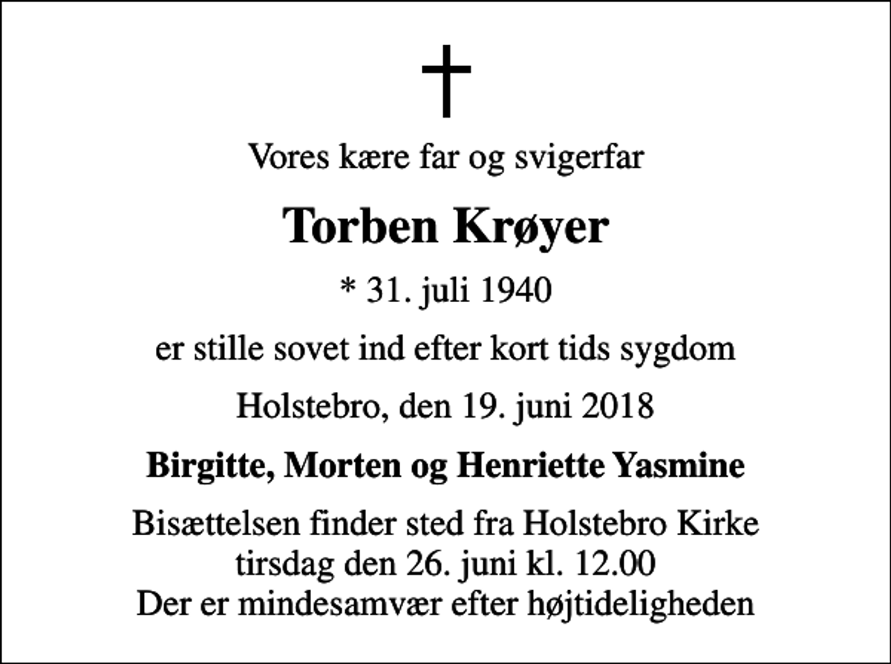 <p>Vores kære far og svigerfar<br />Torben Krøyer<br />* 31. juli 1940<br />er stille sovet ind efter kort tids sygdom<br />Holstebro, den 19. juni 2018<br />Birgitte, Morten og Henriette Yasmine<br />Bisættelsen finder sted fra Holstebro Kirke tirsdag den 26. juni kl. 12.00 Der er mindesamvær efter højtideligheden</p>