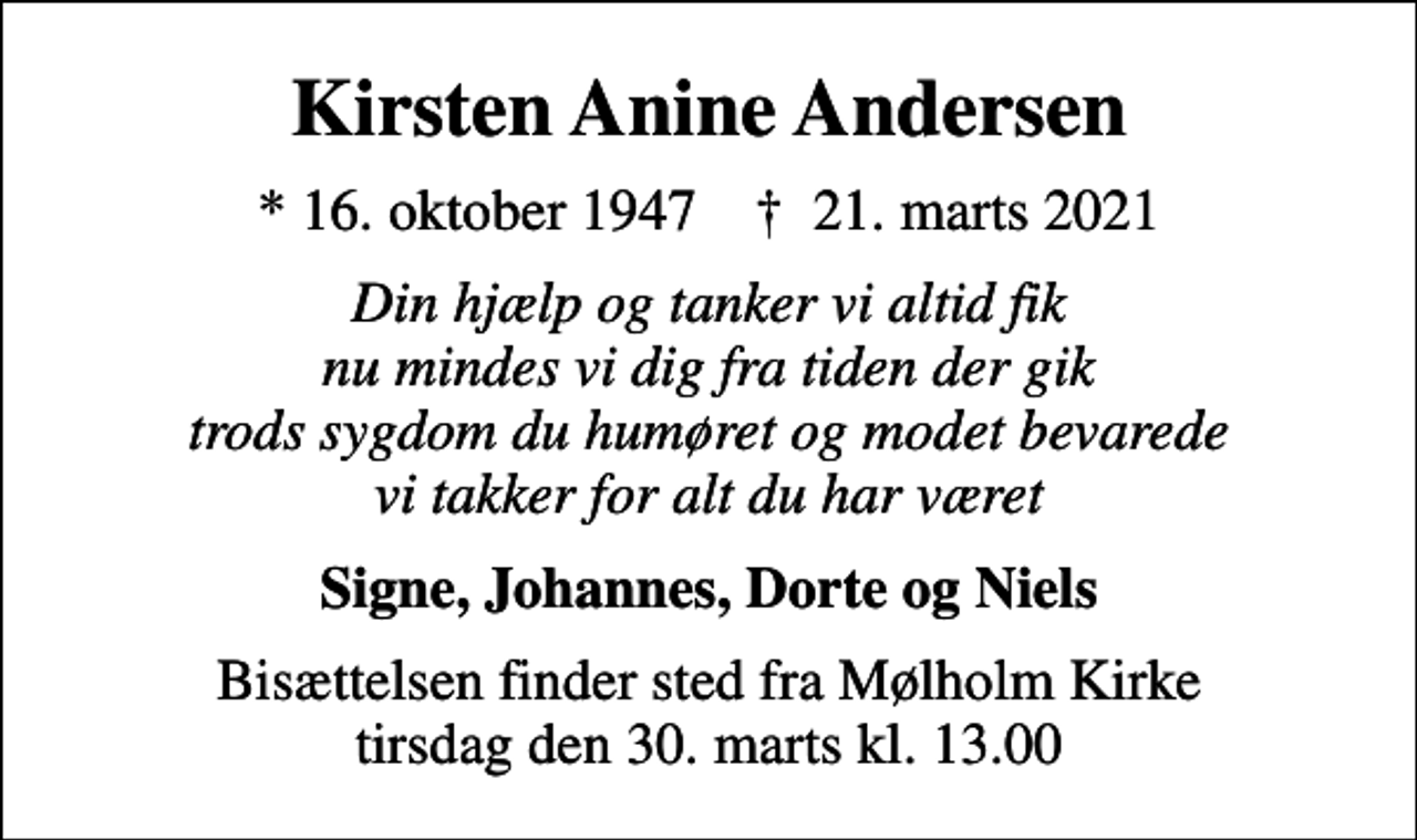 <p>Kirsten Anine Andersen<br />* 16. oktober 1947 ✝ 21. marts 2021<br />Din hjælp og tanker vi altid fik nu mindes vi dig fra tiden der gik trods sygdom du humøret og modet bevarede vi takker for alt du har været<br />Signe, Johannes, Dorte og Niels<br />Bisættelsen finder sted fra Mølholm Kirke tirsdag den 30. marts kl. 13.00</p>