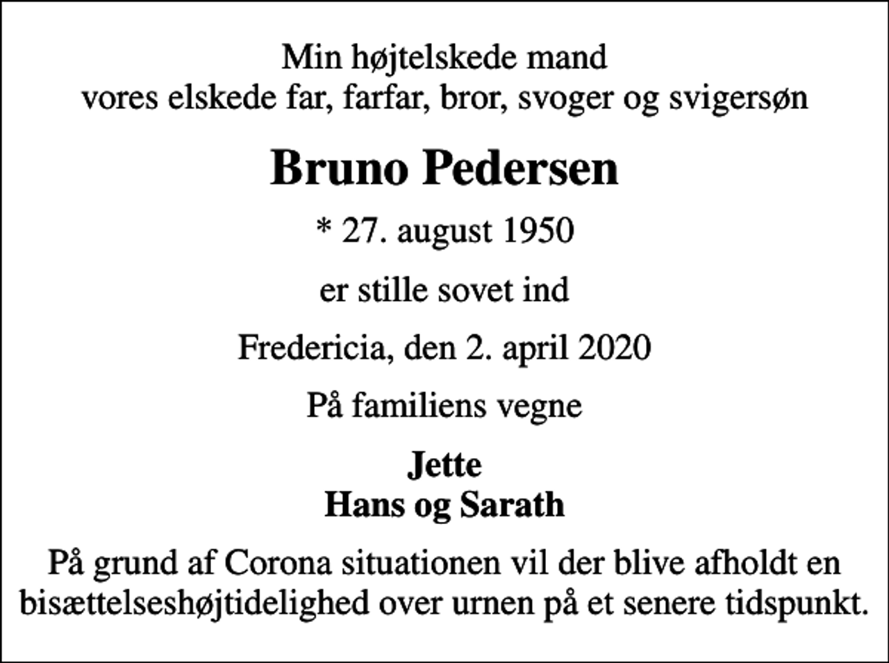 <p>Min højtelskede mand vores elskede far, farfar, bror, svoger og svigersøn<br />Bruno Pedersen<br />* 27. august 1950<br />er stille sovet ind<br />Fredericia, den 2. april 2020<br />På familiens vegne<br />Jette Hans og Sarath<br />På grund af Corona situationen vil der blive afholdt en bisættelseshøjtidelighed over urnen på et senere tidspunkt.</p>