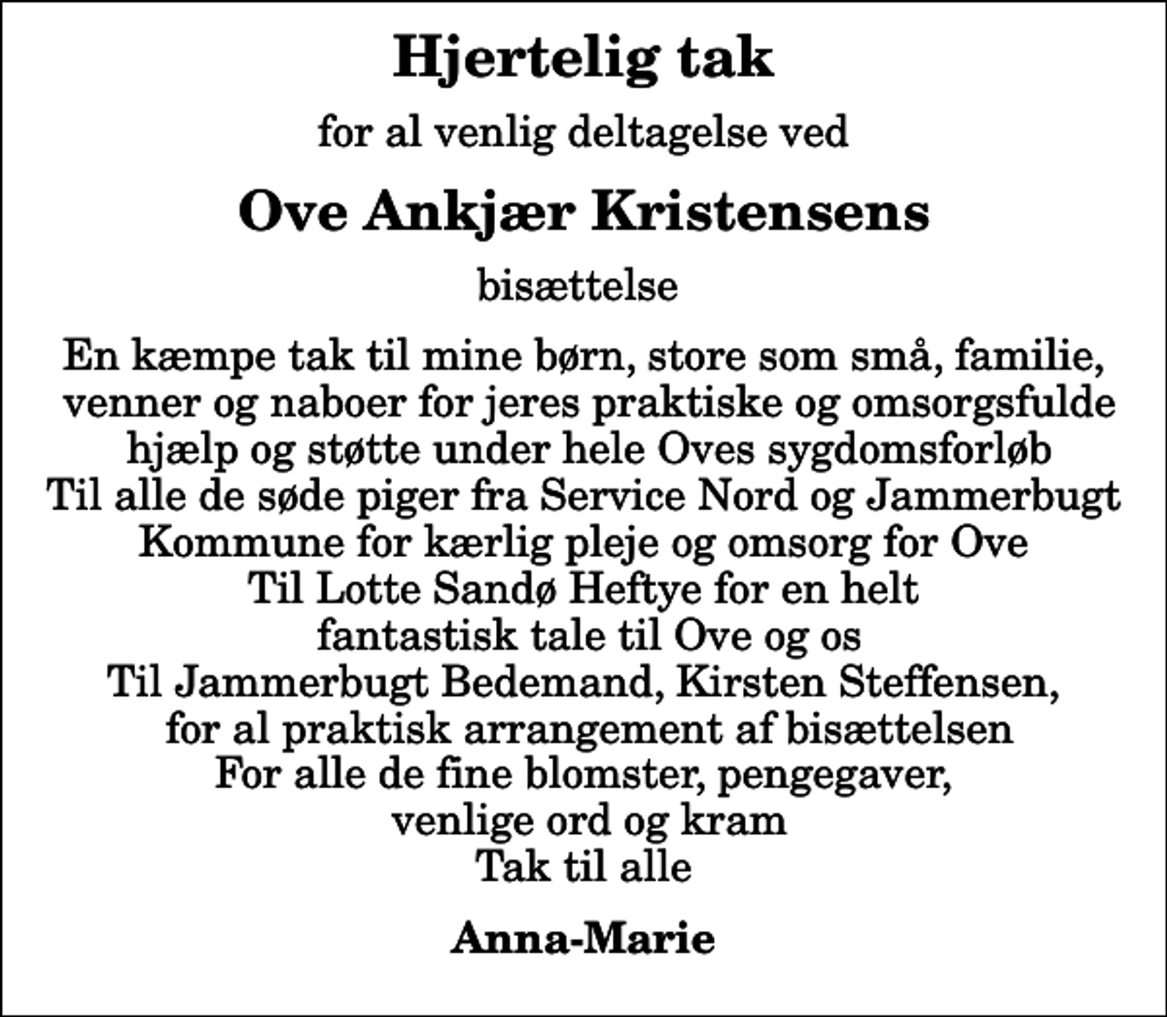 <p>Hjertelig tak<br />for al venlig deltagelse ved<br />Ove Ankjær Kristensens<br />bisættelse<br />En kæmpe tak til mine børn, store som små, familie, venner og naboer for jeres praktiske og omsorgsfulde hjælp og støtte under hele Oves sygdomsforløb Til alle de søde piger fra Service Nord og Jammerbugt Kommune for kærlig pleje og omsorg for Ove Til Lotte Sandø Heftye for en helt fantastisk tale til Ove og os Til Jammerbugt Bedemand, Kirsten Steffensen, for al praktisk arrangement af bisættelsen For alle de fine blomster, pengegaver, venlige ord og kram Tak til alle<br />Anna-Marie</p>