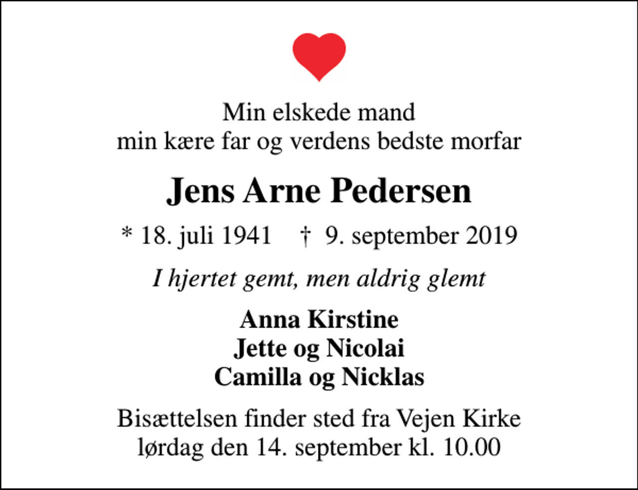 <p>Min elskede mand min kære far og verdens bedste morfar<br />Jens Arne Pedersen<br />* 18. juli 1941 ✝ 9. september 2019<br />I hjertet gemt, men aldrig glemt<br />Anna Kirstine Jette og Nicolai Camilla og Nicklas<br />Bisættelsen finder sted fra Vejen Kirke lørdag den 14. september kl. 10.00</p>