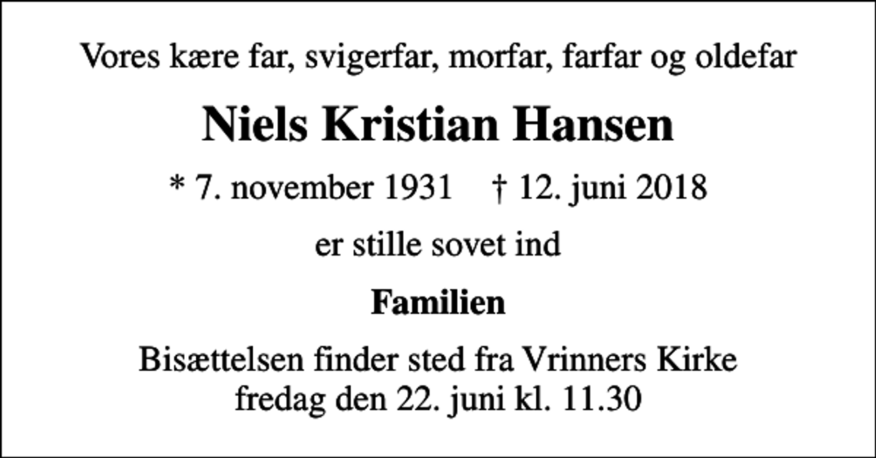 <p>Vores kære far, svigerfar, morfar, farfar og oldefar<br />Niels Kristian Hansen<br />* 7. november 1931 ✝ 12. juni 2018<br />er stille sovet ind<br />Familien<br />Bisættelsen finder sted fra Vrinners Kirke fredag den 22. juni kl. 11.30</p>