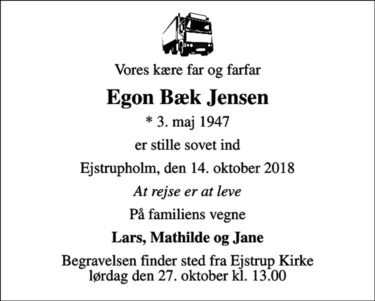 <p>Vores kære far og farfar<br />Egon Bæk Jensen<br />* 3. maj 1947<br />er stille sovet ind<br />Ejstrupholm, den 14. oktober 2018<br />At rejse er at leve<br />På familiens vegne<br />Lars, Mathilde og Jane<br />Begravelsen finder sted fra Ejstrup Kirke lørdag den 27. oktober kl. 13.00</p>