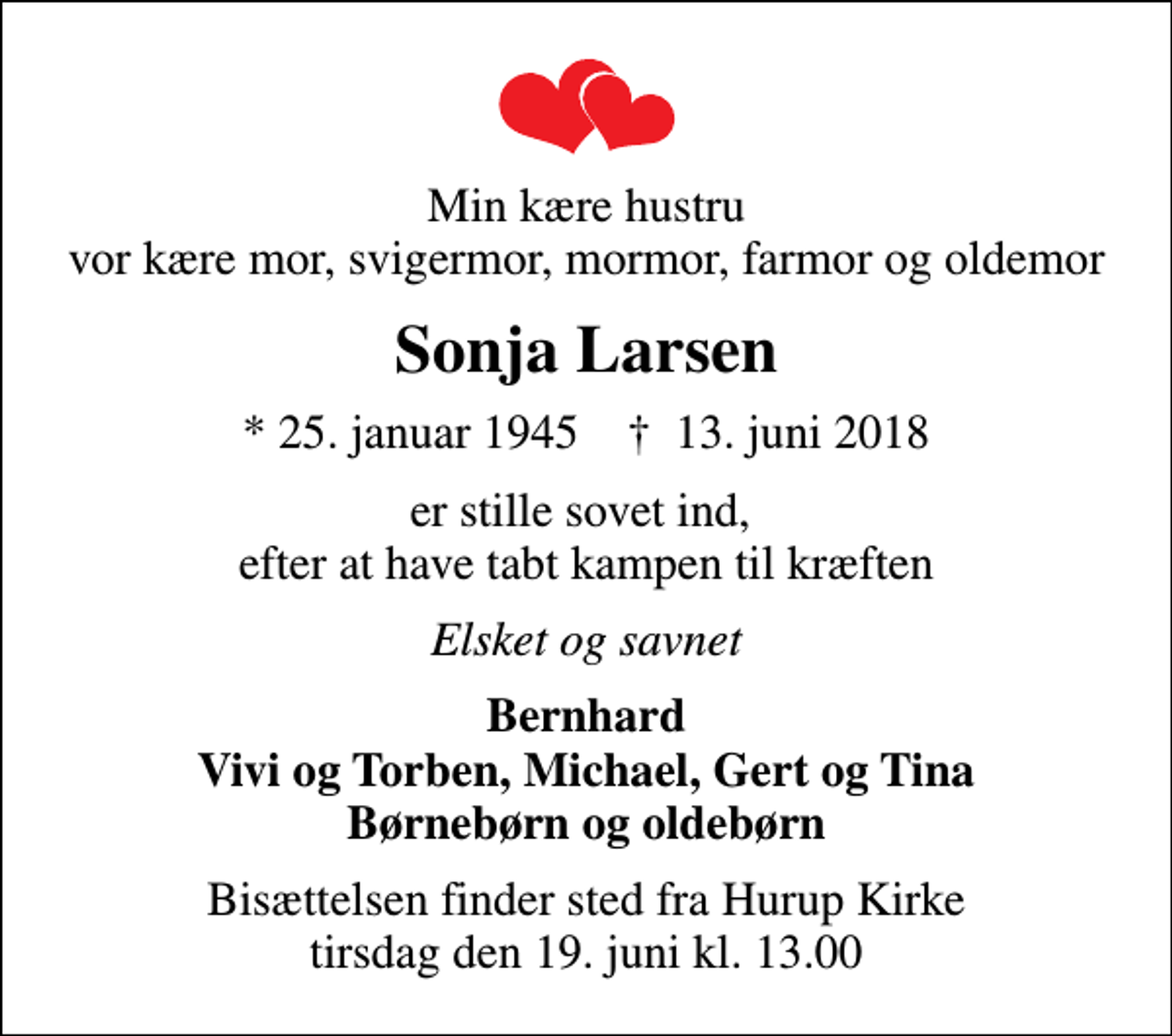 <p>Min kære hustru vor kære mor, svigermor, mormor, farmor og oldemor<br />Sonja Larsen<br />* 25. januar 1945 ✝ 13. juni 2018<br />er stille sovet ind, efter at have tabt kampen til kræften<br />Elsket og savnet<br />Bernhard Vivi og Torben, Michael, Gert og Tina Børnebørn og oldebørn<br />Bisættelsen finder sted fra Hurup Kirke tirsdag den 19. juni kl. 13.00</p>