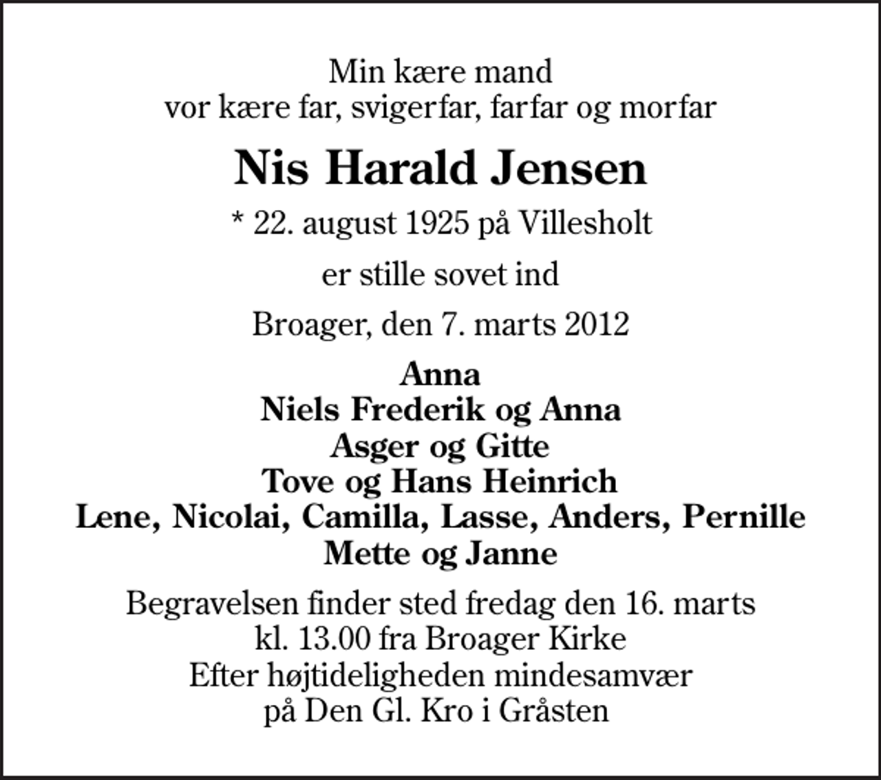 <p>Min kære mand vor kære far, svigerfar, farfar og morfar<br />Nis Harald Jensen<br />* 22. august 1925 på Villesholt<br />er stille sovet ind<br />Broager, den 7. marts 2012<br />Anna Niels Frederik og Anna Asger og Gitte<br />Begravelsen finder sted fredag den 16. marts kl. 13.00 fra Broager Kirke Efter højtideligheden mindesamvær på Den Gl. Kro i Gråsten</p>