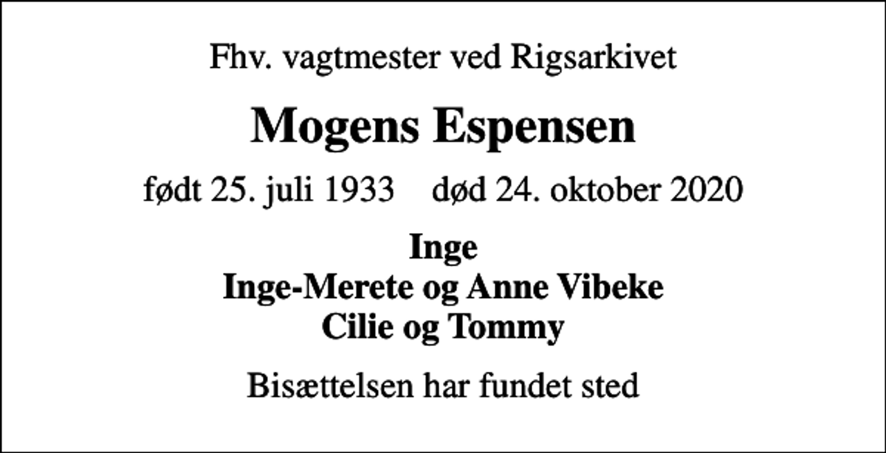 <p>Fhv. vagtmester ved Rigsarkivet<br />Mogens Espensen<br />født 25. juli 1933 død 24. oktober 2020<br />Inge Inge-Merete og Anne Vibeke Cilie og Tommy<br />Bisættelsen har fundet sted</p>