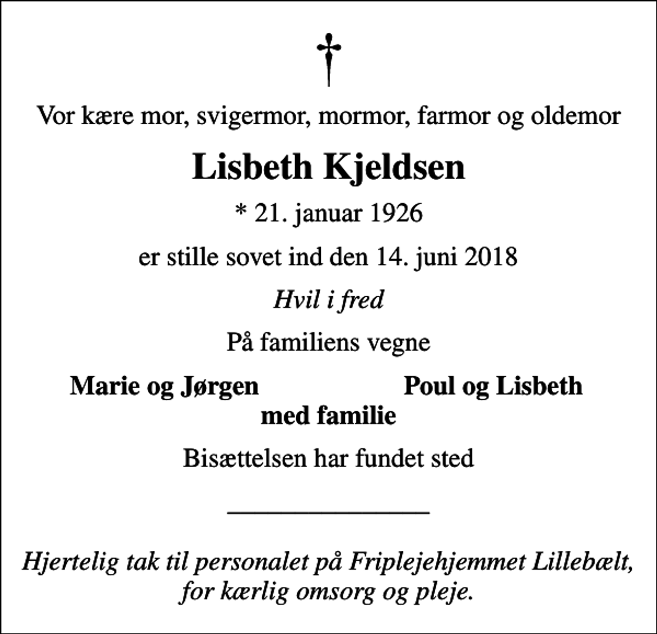 <p>Vor kære mor, svigermor, mormor, farmor og oldemor<br />Lisbeth Kjeldsen<br />* 21. januar 1926<br />er stille sovet ind den 14. juni 2018<br />Hvil i fred<br />På familiens vegne<br />Marie og Jørgen<br />Poul og Lisbeth<br />Bisættelsen har fundet sted<br />_______________ Hjertelig tak til personalet på Friplejehjemmet Lillebælt, for kærlig omsorg og pleje.</p>