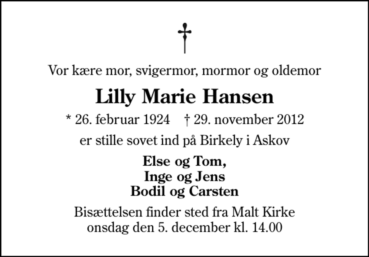 <p>Vor kære mor, svigermor, mormor og oldemor<br />Lilly Marie Hansen<br />* 26. februar 1924 ✝ 29. november 2012<br />er stille sovet ind på Birkely i Askov<br />Else og Tom, Inge og Jens Bodil og Carsten<br />Bisættelsen finder sted fra Malt Kirke onsdag den 5. december kl. 14.00</p>