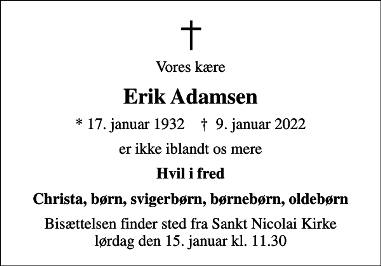 <p>Vores kære<br />Erik Adamsen<br />* 17. januar 1932 ✝ 9. januar 2022<br />er ikke iblandt os mere<br />Hvil i fred<br />Christa, børn, svigerbørn, børnebørn, oldebørn<br />Bisættelsen finder sted fra Sankt Nicolai Kirke lørdag den 15. januar kl. 11.30</p>