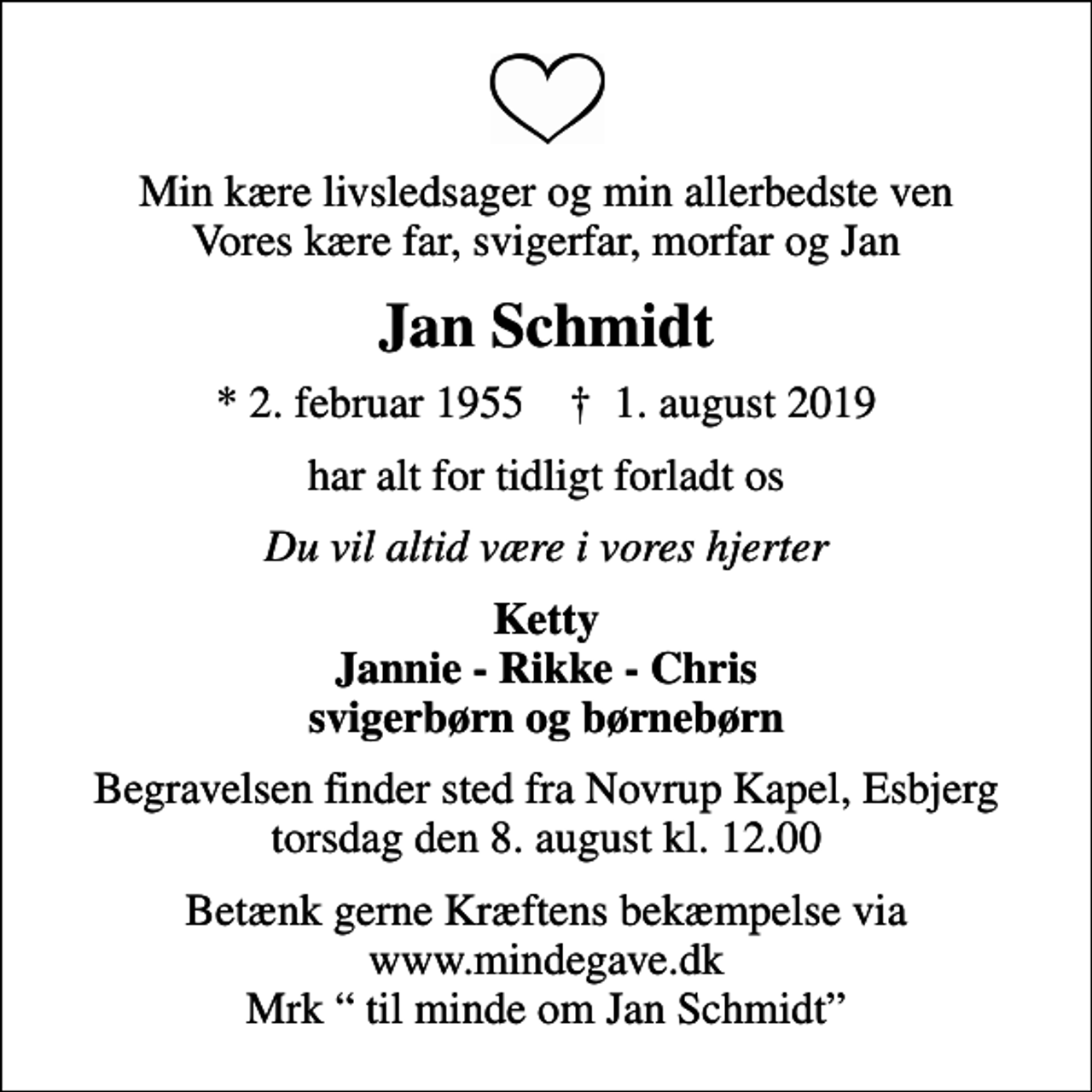 <p>Min kære livsledsager og min allerbedste ven Vores kære far, svigerfar, morfar og Jan<br />Jan Schmidt<br />* 2. februar 1955 ✝ 1. august 2019<br />har alt for tidligt forladt os<br />Du vil altid være i vores hjerter<br />Ketty Jannie - Rikke - Chris svigerbørn og børnebørn<br />Begravelsen finder sted fra Novrup Kapel, Esbjerg torsdag den 8. august kl. 12.00<br />Betænk gerne Kræftens bekæmpelse via www.mindegave.dk Mrk til minde om Jan Schmidt</p>