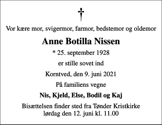 <p>Vor kære mor, svigermor, farmor, bedstemor og oldemor<br />Anne Botilla Nissen<br />* 25. september 1928<br />er stille sovet ind<br />Korntved, den 9. juni 2021<br />På familiens vegne<br />Nis, Kjeld, Else, Bodil og Kaj<br />Bisættelsen finder sted fra Tønder Kristkirke lørdag den 12. juni kl. 11.00</p>