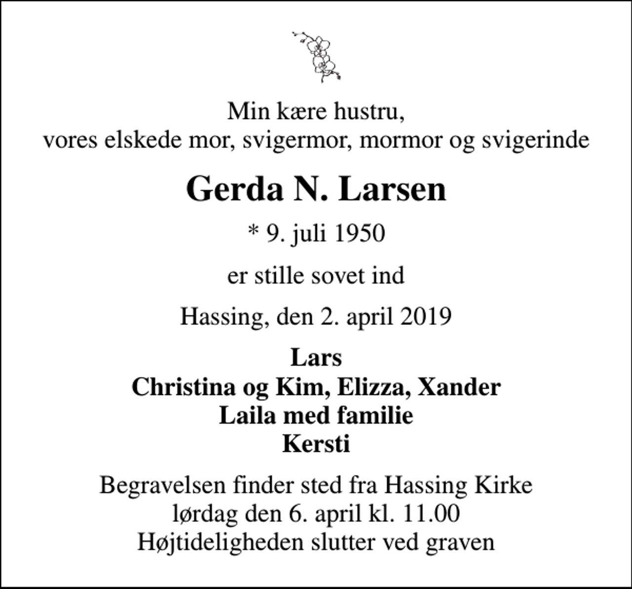 <p>Min kære hustru, vores elskede mor, svigermor, mormor og svigerinde<br />Gerda N. Larsen<br />* 9. juli 1950<br />er stille sovet ind<br />Hassing, den 2. april 2019<br />Lars Christina og Kim, Elizza, Xander Laila med familie Kersti<br />Begravelsen finder sted fra Hassing Kirke lørdag den 6. april kl. 11.00 Højtideligheden slutter ved graven</p>