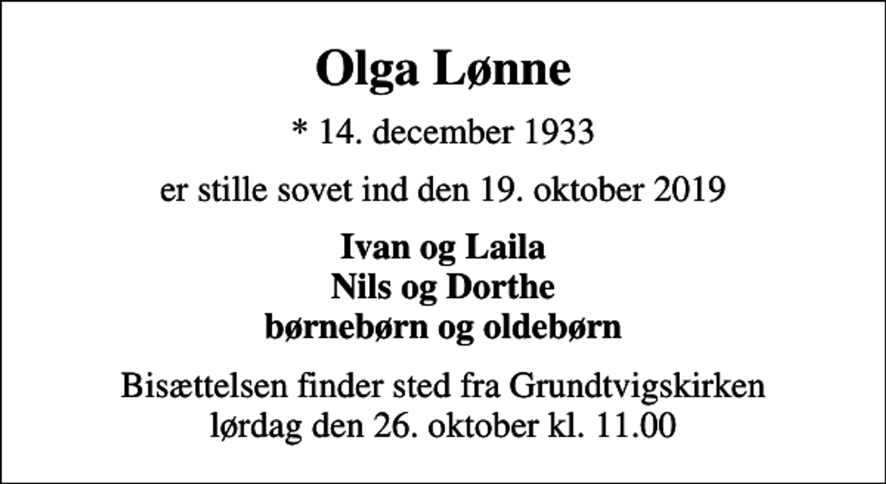 <p>Olga Lønne<br />* 14. december 1933<br />er stille sovet ind den 19. oktober 2019<br />Ivan og Laila Nils og Dorthe børnebørn og oldebørn<br />Bisættelsen finder sted fra Grundtvigskirken lørdag den 26. oktober kl. 11.00</p>
