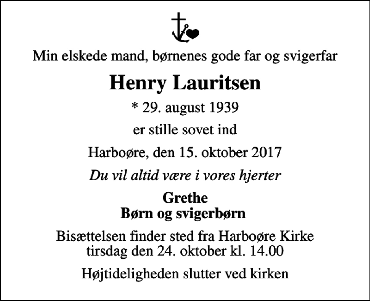 <p>Min elskede mand, børnenes gode far og svigerfar<br />Henry Lauritsen<br />* 29. august 1939<br />er stille sovet ind<br />Harboøre, den 15. oktober 2017<br />Du vil altid være i vores hjerter<br />Grethe Børn og svigerbørn<br />Bisættelsen finder sted fra Harboøre Kirke tirsdag den 24. oktober kl. 14.00<br />Højtideligheden slutter ved kirken</p>