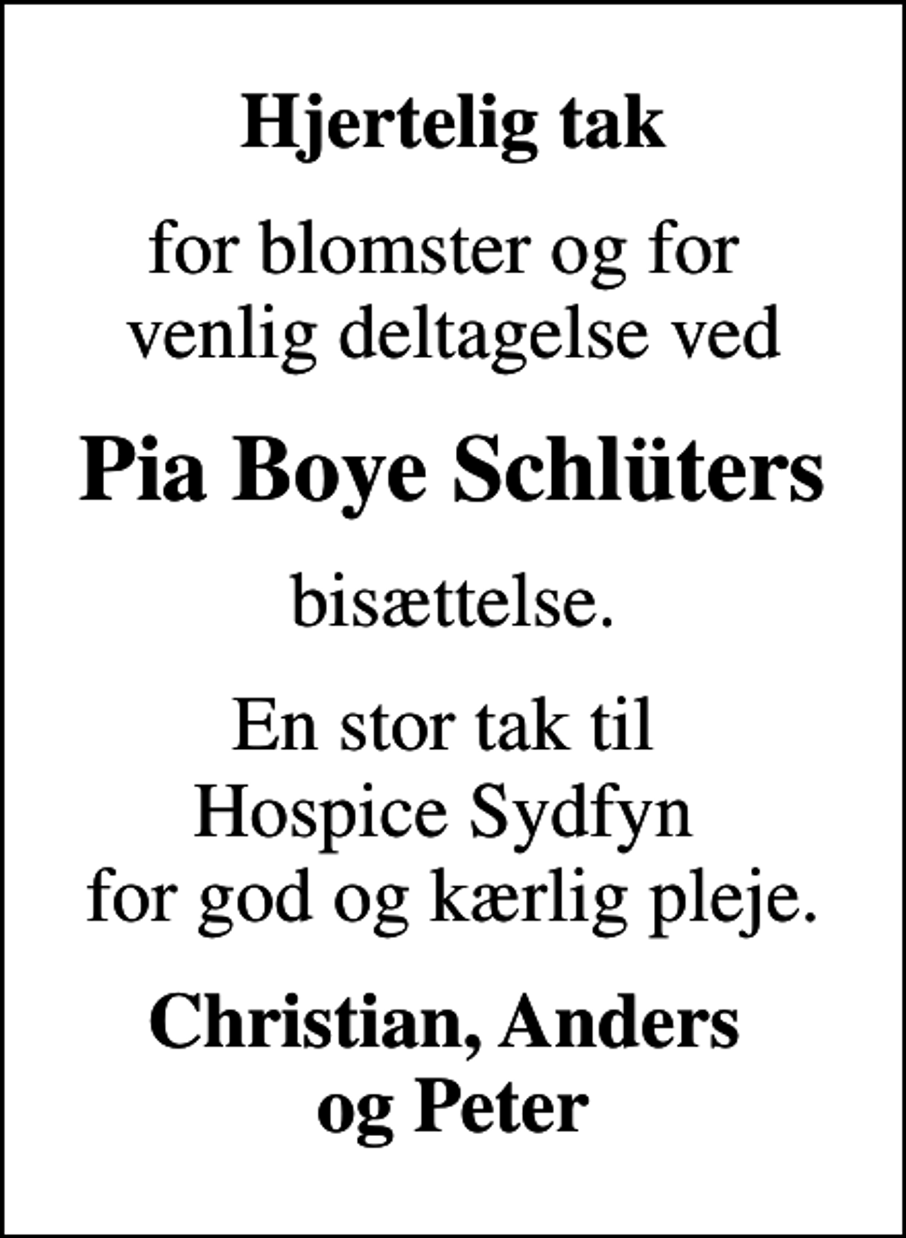 <p>Hjertelig tak<br />for blomster og for venlig deltagelse ved<br />Pia Boye Schlüters<br />bisættelse.<br />En stor tak til Hospice Sydfyn for god og kærlig pleje.<br />Christian, Anders og Peter</p>