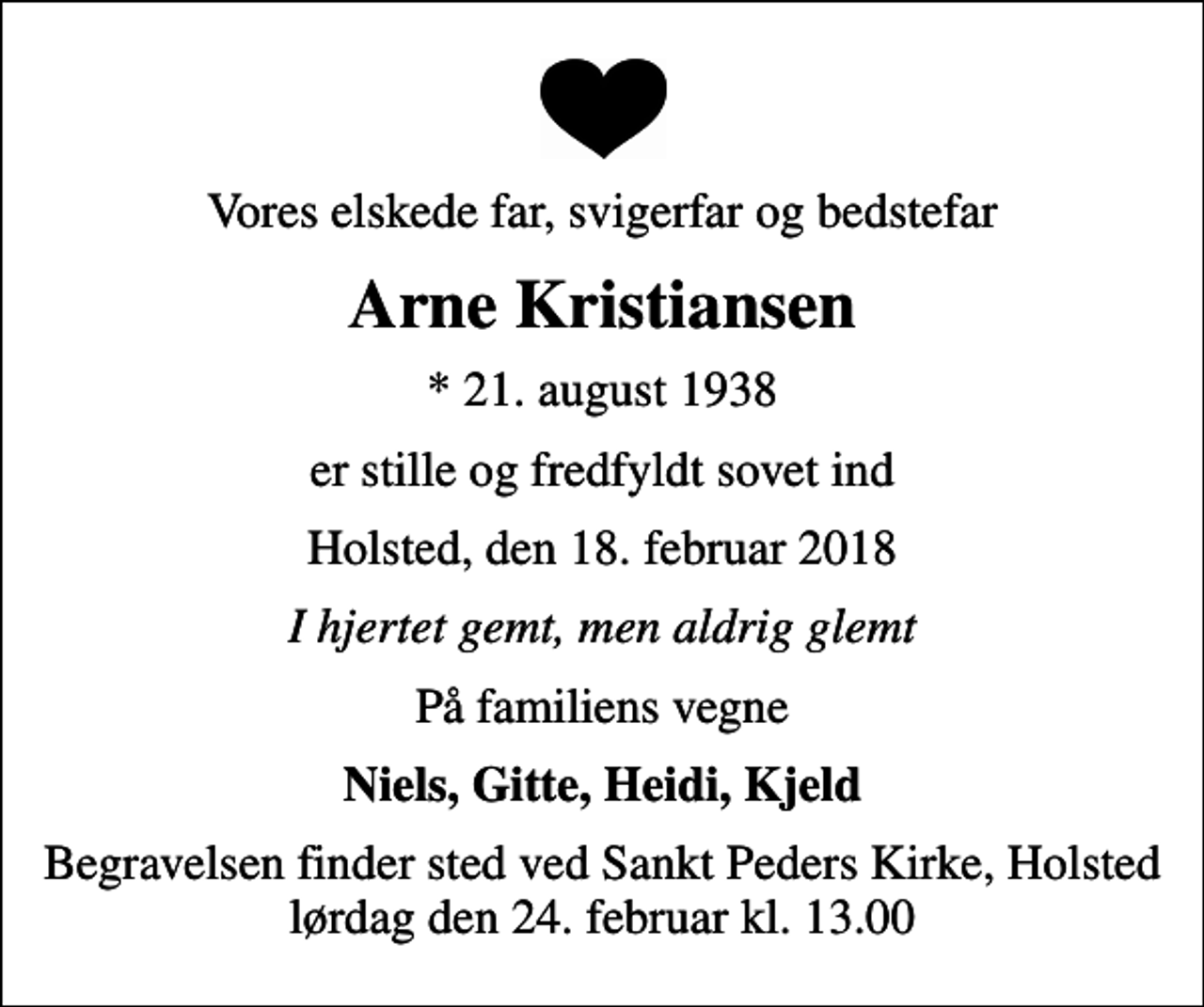 <p>Vores elskede far, svigerfar og bedstefar<br />Arne Kristiansen<br />* 21. august 1938<br />er stille og fredfyldt sovet ind<br />Holsted, den 18. februar 2018<br />I hjertet gemt, men aldrig glemt<br />På familiens vegne<br />Niels, Gitte, Heidi, Kjeld<br />Begravelsen finder sted ved Sankt Peders Kirke, Holsted lørdag den 24. februar kl. 13.00</p>