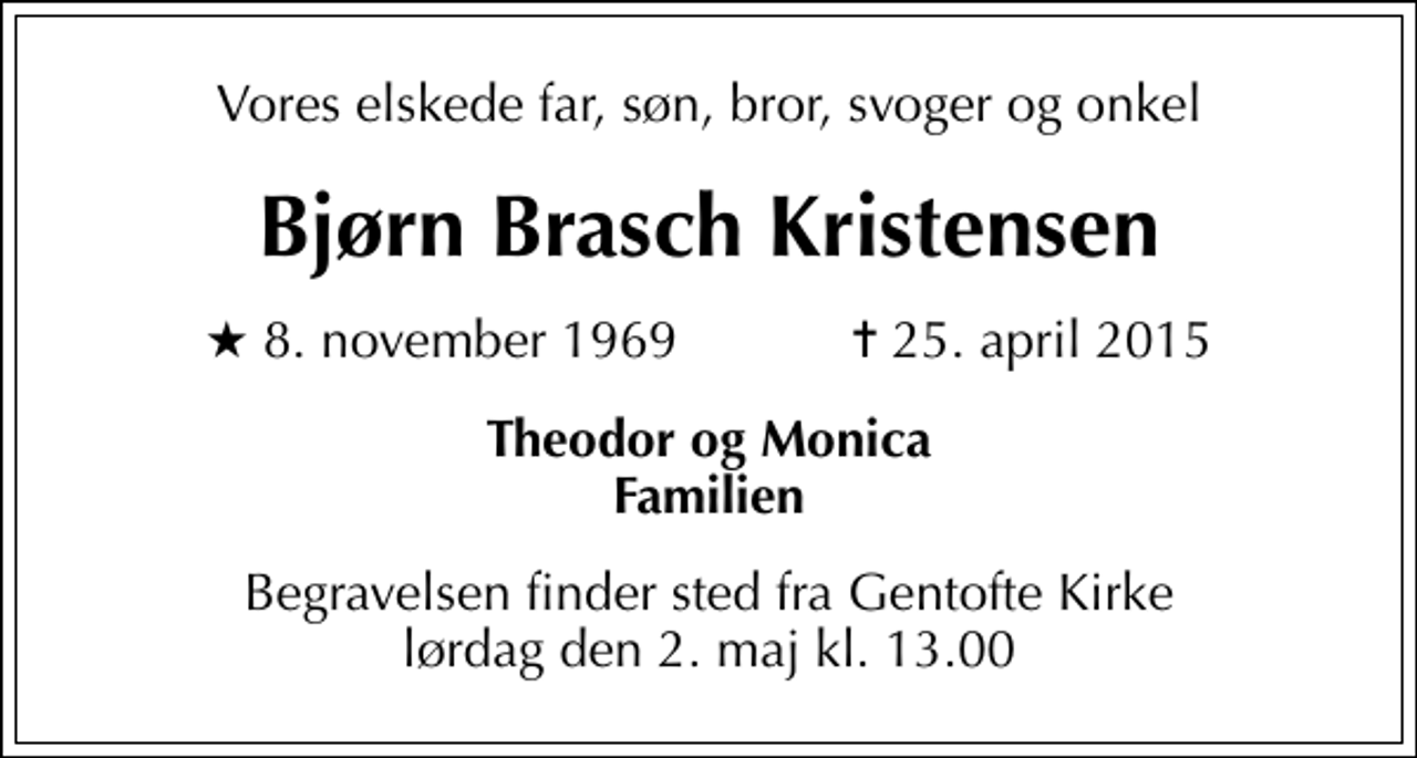 <p>Vores elskede far, søn, bror, svoger og onkel<br />Bjørn Brasch Kristensen<br />* 8. november 1969 ✝ 25. april 2015<br />Theodor og Monica Familien<br />Begravelsen finder sted fra Gentofte Kirke lørdag den 2. maj kl. 13.00</p>