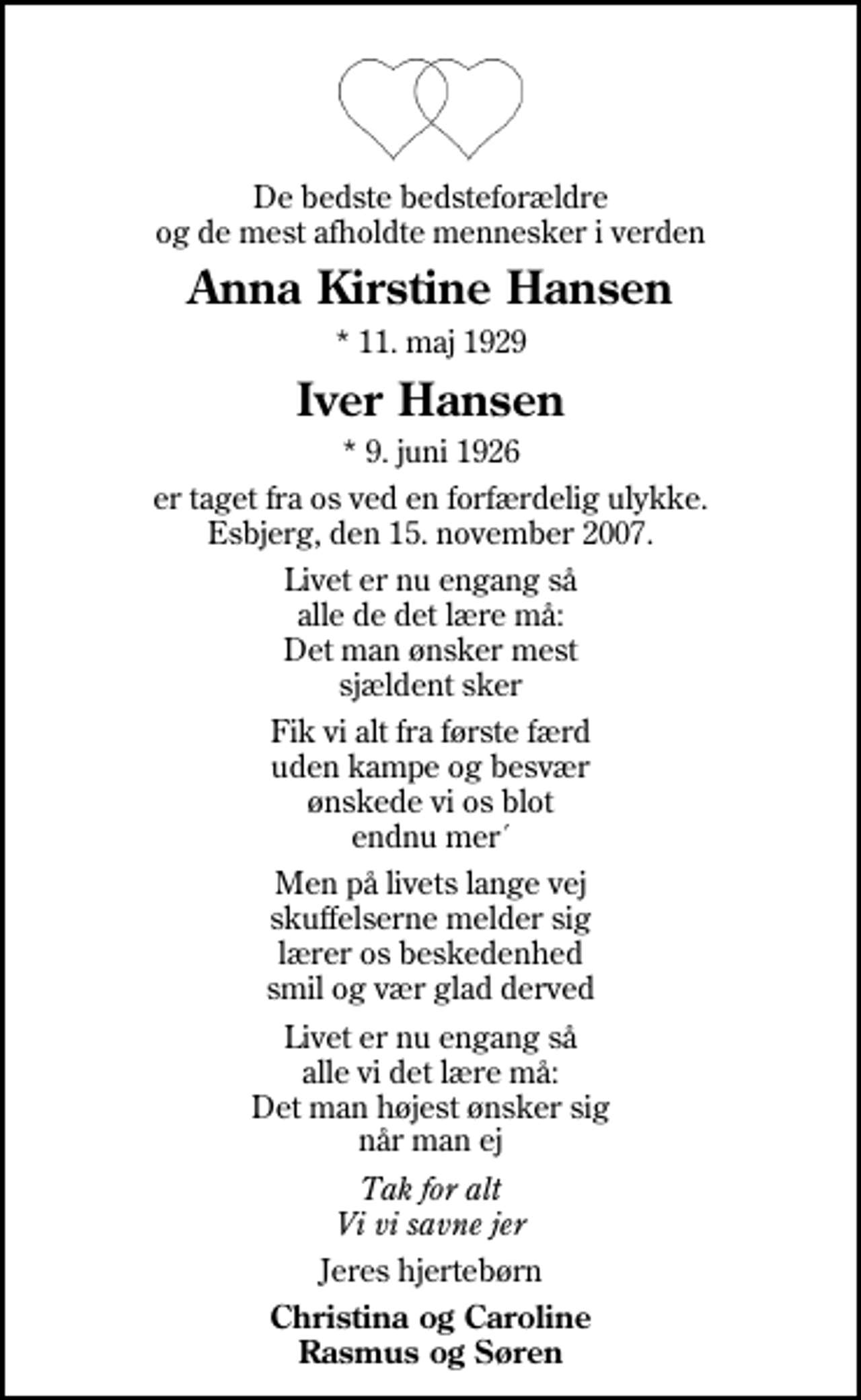 <p>De bedste bedsteforældre og de mest afholdte mennesker i verden<br />Anna Kirstine Hansen<br />* 11. maj 1929<br />Iver Hansen<br />* 9. juni 1926<br />er taget fra os ved en forfærdelig ulykke. Esbjerg, den 15. november 2007.<br />Livet er nu engang så alle de det lære må: Det man ønsker mest sjældent sker<br />Fik vi alt fra første færd uden kampe og besvær ønskede vi os blot endnu mer´<br />Men på livets lange vej skuffelserne melder sig lærer os beskedenhed smil og vær glad derved<br />Livet er nu engang så alle vi det lære må: Det man højest ønsker sig når man ej<br />Tak for alt Vi vi savne jer<br />Jeres hjertebørn<br />Christina og Caroline Rasmus og Søren</p>